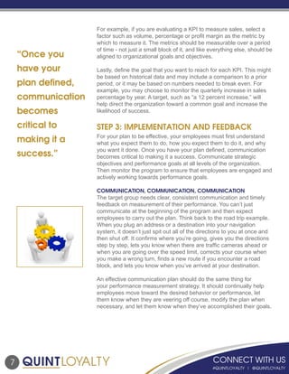 7
For example, if you are evaluating a KPI to measure sales, select a
factor such as volume, percentage or profit margin as the metric by
which to measure it. The metrics should be measurable over a period
of time - not just a small block of it, and like everything else, should be
aligned to organizational goals and objectives.
Lastly, define the goal that you want to reach for each KPI. This might
be based on historical data and may include a comparison to a prior
period, or it may be based on numbers needed to break even. For
example, you may choose to monitor the quarterly increase in sales
percentage by year. A target, such as “a 12 percent increase,” will
help direct the organization toward a common goal and increase the
likelihood of success.
STEP 3: IMPLEMENTATION AND FEEDBACK
For your plan to be effective, your employees must first understand
what you expect them to do, how you expect them to do it, and why
you want it done. Once you have your plan defined, communication
becomes critical to making it a success. Communicate strategic
objectives and performance goals at all levels of the organization.
Then monitor the program to ensure that employees are engaged and
actively working towards performance goals.
COMMUNICATION, COMMUNICATION, COMMUNICATION
The target group needs clear, consistent communication and timely
feedback on measurement of their performance. You can’t just
communicate at the beginning of the program and then expect
employees to carry out the plan. Think back to the road trip example.
When you plug an address or a destination into your navigation
system, it doesn’t just spit out all of the directions to you at once and
then shut off. It confirms where you’re going, gives you the directions
step by step, lets you know when there are traffic cameras ahead or
when you are going over the speed limit, corrects your course when
you make a wrong turn, finds a new route if you encounter a road
block, and lets you know when you’ve arrived at your destination.
An effective communication plan should do the same thing for
your performance measurement strategy. It should continually help
employees move toward the desired behavior or performance, let
them know when they are veering off course, modify the plan when
necessary, and let them know when they’ve accomplished their goals.
“Once you
have your
plan defined,
communication
becomes
critical to
making it a
success.”
 