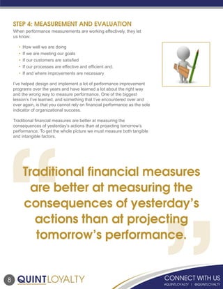 8
STEP 4: MEASUREMENT AND EVALUATION
When performance measurements are working effectively, they let
us know:
			
	 •	 How well we are doing
	 •	 If we are meeting our goals
	 •	 If our customers are satisfied
	 •	 If our processes are effective and efficient and,
	 •	 If and where improvements are necessary
I’ve helped design and implement a lot of performance improvement
programs over the years and have learned a lot about the right way
and the wrong way to measure performance. One of the biggest
lesson’s I’ve learned, and something that I’ve encountered over and
over again, is that you cannot rely on financial performance as the sole
indicator of organizational success.
Traditional financial measures are better at measuring the
consequences of yesterday’s actions than at projecting tomorrow’s
performance. To get the whole picture we must measure both tangible
and intangible factors.
Traditional financial measures
are better at measuring the
consequences of yesterday’s
actions than at projecting
tomorrow’s performance.
 