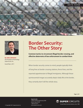 wh i te        pa p e r




                                      Border Security:
                                      The Other Story
                                      Common tactics to circumvent illegal border crossing, and
                                      effective deterrents of law enforcement to combat them
by Jake Lahmann
Vice President of Technology
Supercircuits, Inc.

Issued May 3, 2011
                                      When border security comes to mind, people typically think

                                      of long lines at border crossing stations, fence lines, and the

                                      reported apprehension of illegal immigrants. Although those

                                      quintessential images accurately depict daily life at the border,

                                      they certainly don’t tell the whole story.




                                                                                                                  Page 1 of 5



                                         Supercircuits
                                         11000 N. MoPac Expressway #300
                                         Austin, Texas 78759
                                         1-800-335-9777                            Trusted Video Security Solutions since 1989
© Copyright 2011 Supercircuits, Inc      www.supercircuits.com
 