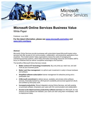 Microsoft Online Services Business Value
White Paper
Published: June 2009
For the latest information, please see www.microsoft.com/online and
www.ishir.com/bpos




Abstract
Microsoft® Online Services provide businesses with subscription-based Microsoft-hosted online
services that offer access to rich communication, collaboration, and productivity applications from
anywhere. This hosted solution helps organizations reduce the costs of managing and
maintaining business systems, which frees information technology resources and enables staff to
focus on initiatives that can deliver competitive advantage to the business.·
The benefits of Microsoft Online Services include:
        Better control of IT technology investments. Buy only what you need now, and add
        more as your business grows.
        Better cash flow management: no upfront cash investment in costly in-house hardware
        and software.
        Simplified software subscription license management for attractive pricing and a
        predictable cost.
        A Microsoft commitment to deliver secure, available, and private online software
        services, financially backed by a 99.9-percent availability service-level agreement (SLA)
        and certified by third-party audit.
        Increased productivity. Robust integration among Online Services, and with existing
        on-premises software, empowers your users with rich communication and collaboration.
        Access to the latest business productivity software services from Microsoft. As new
        versions of the software are released, your users can start using them immediately—with
        no deployment delay.
 