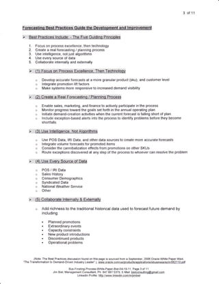 3    of11



Fo,ffiedtihq:.lBe5t::Pfih$iCesl:lGillde.ithe,::Deweliolbffiehtllland.i..i.m.eiovemu'ht

tsiti:i:i:tt:Herl[iPfflffiffi$l::ln#U$gil:l:il:iThe:l:lFliV,eiG6idifiCIiillHfii:fiCi$igS

     1.           Focus on process excellence, then technology
     2.           Create a real forecasting / planning process
     3.           Use intelligence, not just algorithms
     4.           Use every source ofdata
     5.           Collaborate internally and externally

     :X::::::::::f   l,l:,:,eoCU$,:,On:,:,p,ffieS,S,:,:eXCgiibnCgit,:,fhgn:,:f€Ch:hoioffi

                  o      Develop accurate forecasts at a more granular product (sku), and customer level
                  o      lntegrate promotion lift factors
                  o      Make systems more responsive to increased demand visibility

     :)t


                  o      Enable sales, marketing, and finance to actively participate in the process
                  o      Monitor progress toward the goals set forth in the annual operating plan
                  o      lnitiate demand-creation activities when the current forecast is falling short of plan
                  o      lnclude exception-based alerts into the process to identify problems before they become
                         shortfalls

     .>::::::::   :::(3),,U,5e,:ln,teiii.sff Cei:.:.N.ot:AlOorithfirS

                  o      Use POS Data, lRl Data, and other data sources to create more accurate forecasts
                  o      lntegrate volume forecasts for promoted items
                  o      Consider the cannibalization effects from promotions on other SKUs
                  o      Route exceptions discovered at any step of the process to whoever can resolve the problem

     :>::l,:l,l::f$}:iUSe,:EVer,v:SOUrc.:,Of:::DAta

                  o      POS / lRl Data
                  o      Sales History
                  o      ConsumerDemographics
                  o      Syndicated Data
                  o      National Weather Service
                  o      Other

     >,:.: :.:,:,,rEl,   Q glla,bior:atg:,,,i h'tgffi ai,ly   $,Extff hallv
                  o      Add richness to the traditional historical data used to forecast future demand by
                         including:

                         t     Planned promotions
                         i     Extraordinary events
                               Capacity constraints
                         a     New product introductions
                               Discontinued products
                               Operational problems



        (Note: The Best Practices discussion found on this page is sourced from a September, 2006 Oracle White Paper titled,
"The Transformation to Demand-Driven lndustry Leader".), www.oracle-comi us/products/applications/ebusiness/scm/0621 1 0. pdf

                                               Bus-Frcsting-Process-White-Paper-Biel-04-1 9-1 1, Page 3 of 1 1
                                   Jim Biel, Management Consultant, Ph: 847.687.5379, E-Mail: bielconsultinq@qmail.com
                                                     Lin ked n P rofi e : hftp.//.tryy441-ljn kedjn eqmlin4im.biel
                                                                  I    I
 