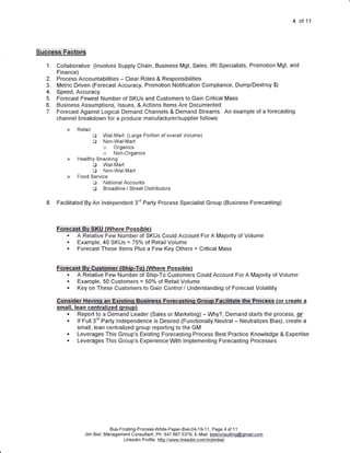 4   of11




1.   Collaborative (lnvolves Supply Chain, Business Mgt, Sales, lRl Specialists, Promotion Mgt, and
     Finance)
2.   Process Accountabilities - Clear Roles & Responsibilities
3.   Metric Driven (Forecast Accuracy, Promotion Notification Compliance, Dump/Destroy $)
4.   Speed, Accuracy
5.   Forecast Fewest Number of SKUs and Customers to Gain Critical Mass
6.   Business Assumptions, lssues, & Actions ltems Are Documented
7.   Forecast Against Logical Demand Channels & Demand Streams. An example of a forecasting
     channel breakdown for a produce manufacturer/supplier follows:


                    e   Wal-Mart (Large Podion of overall Volume)
                    B   Non-Wal-Mad
                        o    Organics
                        o    Non-Organics

                 D Wal-Mart
                 tr Non-Wal-Mart
         F Food Service
                 D National Accounts
                 D Broadline / Street Distributors
8.   Facilitated By An lndependent 3'd Party Process Specialist Group (Business Forecasting)



     F:oftqgsf:::E,+::$:KU rune re Poss     i   ue)
         .   A Relative Few Number of SKUs Could Account For A Majority of Volume
         .   Example, 40 SKUs = 75o/o of Retail Volume
         .   Forecast These ltems Plus a Few Key Others = Critical Mass


     FrlfEiadt,:Bv:Custorrbi::{g:hihtTol (Where Possibte)
          . A Relative Few Number of Ship-To Customers Could Account For A Majority of Volume
          . Example, 50 Customers = 507o of Retail Volume
          . Key on These Customers to Gain Control / Understanding of Forecast Volatility
     C:qh$ider::l+artlhq:::en:Exi$tiriU:::BUCihe$s:iFbreitistind':.Gioil6:':FaGiiltaie:thb::F eS$ (or create a
     small. lean centralized qroup)
         . Report to a Demand Leader (Sales or Marketing) - Why?, Demand starts the process, e(
         . lf Full 3'd Party lndependence is Desired (Functionally Neutral - Neutralizes Bias), create a
             small, lean centralized group reporting to the GM
         . Leverages This Group's Existing Forecasting Process Best Practice Knowledge & Expertise
         . Leverages This Group's Experience With lmplementing Forecasting Processes




                            Bus-Frcsting-Process-White-Paper-Biel-04-1 9-1 1, Page 4 of 1 1
                Jim Biel, Management Consultant, Ph: 847.687.5379, E-Mail: bielconsultinq@qmail.com
                                  Li n ked n P rof e : hSp://.y444ry-I n Kedj n..cqmlin4im.biel
                                        I         i I
 