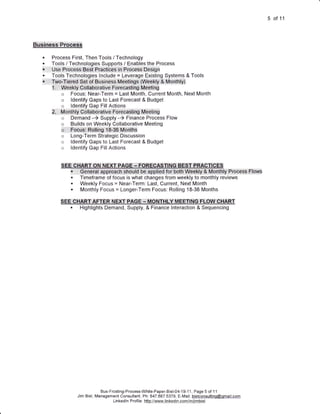 5 of 11



:Businms:i::RteGgsS

   .             Process First, Then Tools / Technology
   .             Tools / Technologies Supports / Enables the Process
   .l;   ;,:     g$B pp6:6e55.
                      :
                                   .Best.:.Piectideis::iin P,roCe5$,,,Des+g n
   .                                                             I


                 Tools Technologies Include = Leverage Existing Systems & Tools
   :1::',   ::   :rwo,fjemCi:Sei::of::Eusiness ::M:edti ngs:l:(WEekry,:::&,Mo,ntttllf)
                 i,i,,,,,,,,WeetiV:::GCIliebibratiV6,,norecasti          ng M.e:eii ng
                                                                             .



                      o     Focus: Near-Term = Last Month, Current Month, Next Month
                      o     ldentify Gaps to Last Forecast & Budget
                      o     ldentify Gap Fill Actions
                 e;,,.::,:,M.ontrrlV,,O,o!lab;orativb.foreCaSq.h$..Meeti;ng
                      o     Demand -) Supply -) Finance Process Flow
                      o     Builds on Weekly Collaborative Meeting
                      o,,,,,,,Fuq11gi:i:Ruffirrg,J,$.36,,Months
                      o     Long-Term Strategic Discussion
                      o     ldentify Gaps to Last Forecast & Budget
                      o     ldentify Gap FillActions


                                     t:l::ut{:.:l{Gi   r:l::::lt:t   uE:-::ln:vF
                                     nefsl::i:e:ppf0aoh',,sh,0uf          di:iSe:::r                                  Flow$
                            .    Timeframe of focus is what changes from weekly to monthly reviews
                            .    Weekly Focus = Near-Term: Last, Current, Next Month
                            .    Monthly Focus = Longer-Term Focus: Rolling 18-36 Months

                      sGE,C+|ARil.,,AFilER,,,NE*fi,.FAG:E,.*.,MCINTI{LY.MEEfri.NG,fli0W.'.9!l#Rf;
                         . Highlights Demand, Supply, & Finance lnteraction & Sequencing




                                            Bus-Frcsting-Process-White-Paper-Biel-04-1 9-1 1, Page 5 of 1 1
                                Jim Biel, Management Consultant, Ph: 847.687.5379, E-Mail: bielconsultinq@gmail.com
                                                  Lin kedl n P rofile: h!!p://.www-ljn Kedj.n..Cqnlinljlm.biel
 