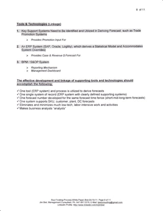 8 of 11



Tpqt$;,'#',':TEGEtI4lpiCtEs, ( Li n kaqe)

It,.....Keyi.:SUpeorf:.Sy$te,msl,.Need,,to..Ee;.l.tdUr*itieC.,anO:.Uiif ited.,.ihlDeriViru,:,eorgCa*St;.,5uan,,ns.Ti5de
     |+l1OffrOtlOIl...UyS[e.fn$




2u,,,,An.ERF',.S'titern.,.:fSAp, OraCte;l.,lXogility)i,,,wtriCn..OgfiVe's...a...StatiSilcalt,.M.oUel..bnc...rcOmrnoUatdE
     Systenl:::O, ve1-:rides)




3r'i,.;.i.:BPM.;.ll:lS'&O.F.;.S yStO rn




The effective development and linkaqe of supportinq tools and technoloqies should
accomplish the following:

/ One tool (ERP system) and process is utilized to derive forecasts
/One   single system of record (ERP system with clearly defined supporting systems)
/ One forecast number developed for the same forecast time fence (short-mid-long-term forecasts)
/One system supports SKU, customer, plant, DC forecasts
/ Eliminates and minimizes much low-tech, labor intensive work and activities
/ Makes business analysts "analysts"




                                       Bus-Frcsting-Process-White-Paper-Biel-04-1 9-1 1, Page 8 of 1 1
                           Jim Biel, Management Consultant, Ph: 847.687.5379, E-Mail: bielconsultinq@omail.com
                                             Li n ked n P rof e : http:/-yqq4ry-.]jn Kedj n.eqmlin4im.biel
                                                   I      i I
 