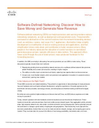 © 2014 Cisco and/or its affiliates. All rights reserved. This document is Cisco Public Information. Page 1 of 4 
White Paper 
Software-Defined Networking: Discover How to Save Money and Generate New Revenue 
Software-defined networking (SDN) can help businesses and service providers reduce networking complexity, as well as deployment and operational costs. These benefits are based on abstraction of the control functions from the network forwarding devices (such as switches, routers, and Layer 4 to 7 appliances). Abstraction helps simplify development or modification of new or existing services and applications, and that simplification drives costs down and contributes to faster revenue returns. Many people in the industry advocate the relocation of control functions to centralized general-purpose servers, typically x86 class in data centers. This approach offers lower costs through the use of lower-priced, mass-produced hardware for the forwarding devices. 
In addition, the SDN community is discussing how service providers can use SDN to make money. These discussions typically include three main methods: 
● Repurposing existing revenue-generating network services onto a software-defined network that promises greater flexibility and a lower cost structure, resulting in higher margins 
● The ability to modify or spin up services much faster, capturing new opportunities to enhance revenue 
● A lower-cost, more-flexible network, which can promote more application innovation in a dynamic service environment, opening new markets 
Is the Industry on the Right Track? 
These SDN economics are indeed tantalizing. They present an opportunity to take advantage of mass-produced, low-cost hardware and much faster software development, using the experience of the web explosion as the benchmark. Service providers, technology vendors, and enterprises are therefore looking at SDN technologies closely. 
But what are some practical implementations and lessons learned? How can SDN reduce expenses and make money for providers? 
Today, network operators still need hardware at several locations across the services infrastructure. These locations include the customer premises, fixed and mobile access network layers, flow aggregation points, provider edge, high-capacity network core, data center, and interconnection and exchange points. Service providers around the world have to manage a great variety of topologies and geographies. That means they must cope with the economic practicalities of where fiber runs can be made and where network, storage, and computing gear can be located. They must also take into account the effects of local energy availability, real estate costs, and more.  