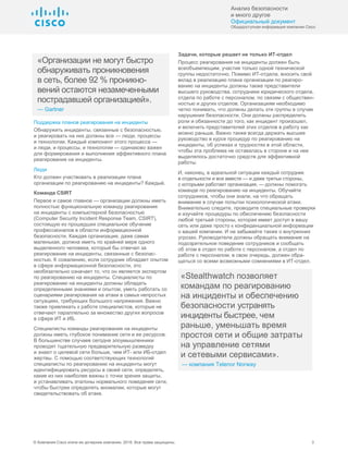 Анализ безопасности
и много другое
Официальный документ
Общедоступная информация компании Cisco
© Компания Cisco и/или ее дочерние компании, 2016. Все права защищены. 3
«Организации не могут быстро
обнаруживать проникновения
в сеть, более 92 % проникно-
вений остаются незамеченными
пострадавшей организацией».
— Gartner
Поддержка планов реагирования на инциденты
Обнаружить инциденты, связанные с безопасностью,
и реагировать на них должны все — люди, процессы
и технологии. Каждый компонент этого процесса —
и люди, и процессы, и технологии — одинаково важен
для формирования и выполнения эффективного плана
реагирования на инциденты.
Люди
Кто должен участвовать в реализации плана
организации по реагированию на инциденты? Каждый.
Команда CSIRT
Первое и самое главное — организации должны иметь
полностью функциональную команду реагирования
на инциденты с компьютерной безопасностью
(Computer Security Incident Response Team, CSIRT),
состоящую из прошедших специальное обучение
профессионалов в области информационной
безопасности. Каждая организация, даже самая
маленькая, должна иметь по крайней мере одного
выделенного человека, который бы отвечал за
реагирование на инциденты, связанные с безопас-
ностью. К сожалению, если сотрудник обладает опытом
в сфере информационной безопасности, это
необязательно означает то, что он является экспертом
по реагированию на инциденты. Специалисты по
реагированию на инциденты должны обладать
определенными знаниями и опытом, уметь работать со
сценариями реагирования на атаки в самых непростых
ситуациях, требующих большого напряжения. Важно
также привлекать к работе специалистов, которые не
отвечают параллельно за множество других вопросов
в сфере ИТ и ИБ.
Специалисты команды реагирования на инциденты
должны иметь глубокое понимание сети и ее ресурсов.
В большинстве случаев сегодня злоумышленники
проводят тщательную предварительную разведку
и знают о целевой сети больше, чем ИТ- или ИБ-отдел
жертвы. С помощью соответствующих технологий
специалисты по реагированию на инциденты могут
идентифицировать ресурсы в своей сети, определять,
какие из них наиболее важны с точки зрения защиты,
и устанавливать эталоны нормального поведения сети,
чтобы быстрее определять аномалии, которые могут
свидетельствовать об атаке.
Задачи, которые решает не только ИТ-отдел
Процесс реагирования на инциденты должен быть
всеобъемлющим, участия только одной технической
группы недостаточно. Помимо ИТ-отдела, вносить свой
вклад в реализацию плана организации по реагиро-
ванию на инциденты должны также представители
высшего руководства, сотрудники юридического отдела,
отдела по работе с персоналом, по связям с обществен-
ностью и других отделов. Организациям необходимо
четко понимать, что должны делать эти группы в случае
нарушения безопасности. Они должны распределить
роли и обязанности до того, как инцидент произошел,
и включить представителей этих отделов в работу как
можно раньше. Важно также всегда держать высшее
руководство в курсе процедур по реагированию на
инциденты, об успехах и трудностях в этой области,
чтобы эта проблема не оставалась в стороне и на нее
выделялось достаточно средств для эффективной
работы.
И, наконец, в идеальной ситуации каждый сотрудник
в отдельности и все вместе — и даже третьи стороны,
с которыми работает организация, — должны помогать
команде по реагированию на инциденты. Обучайте
сотрудников, чтобы они знали, на что обращать
внимание в случае попытки психологической атаки.
Внимательно следите, проводите специальные проверки
и изучайте процедуры по обеспечению безопасности
любой третьей стороны, которая имеет доступ в вашу
сеть или даже просто к конфиденциальной информации
о вашей компании. И не забывайте также о внутренних
угрозах. Руководители должны обращать внимание на
подозрительное поведение сотрудников и сообщать
об этом в отдел по работе с персоналом, а отдел по
работе с персоналом, в свою очередь, должен обра-
щаться со всеми возможными сомнениями в ИТ-отдел.
«Stealthwatch позволяет
командам по реагированию
на инциденты и обеспечению
безопасности устранять
инциденты быстрее, чем
раньше, уменьшать время
простоя сети и общие затраты
на управление сетями
и сетевыми сервисами».
— компания Telenor Norway
 