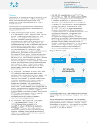 Анализ безопасности
и много другое
Официальный документ
Общедоступная информация компании Cisco
© Компания Cisco и/или ее дочерние компании, 2016. Все права защищены. 4
Процессы
Реагирование на инциденты нельзя оставлять на потом.
Корпоративным организациям необходимо утвердить
четкий план действий, в котором должны быть
определены роли для всех руководителей и групп
по всей компании.
Для того чтобы быть по-настоящему эффективным,
план реагирования на инциденты должен включать
следующие компоненты.
1. ЧЕТКОЕ ОПРЕДЕЛЕНИЕ РОЛЕЙ, ОБЯЗАН-
НОСТЕЙ И ПРОЦЕДУР УТВЕРЖДЕНИЯ для всех
игроков, а также определение правил того, когда
можно и нельзя предпринимать те или иные
действия. Например, разрешено ли группе
реагирования на инциденты без дополнительного
разрешения отключать компьютеры от сети для
сдерживания атаки? Можно ли включать самоочистку
компьютеров или блокировать доступ к опреде-
ленным сервисам? Разрешены ли эти действия
в случае необходимости? Кроме того, какие
юридические, правовые и контрактные обязательства
берет на себя компания в случае нарушения
безопасности? Очень важно, чтобы ответы на такого
рода вопросы были задокументированы в письмен-
ном виде до того, как произойдет инцидент. В идеале
ваш план реагирования на инциденты должен
обеспечивать правильный баланс между внедрением
политик для обеспечения принятия верных решений
в критических ситуациях и отсутствием слишком
большого числа уровней утверждения, что может
препятствовать эффективной работе опытных
профессионалов.
2. РЕГУЛЯРНОЕ ОБУЧЕНИЕ И ПРАКТИЧЕСКИЕ
ТРЕНИРОВКИ. Между инцидентами в вашей
компании может проходить значительное время. В это
время очень важно продолжать обучать соответ-
ствующих сотрудников и на практике проверять их
готовность к реагированию в случае инцидента.
Кроме того, когда происходят инциденты, не
забывайте использовать эти тренировки как
возможность для оценки эффективности действия
вашей группы. Использование таких показателей, как
среднее время выявления инцидента (MTTI), среднее
время определения основной причины (MTTK)
и среднее время устранения проблемы безопасности
(MTTF) позволяет совершенствовать процессы
реагирования на инциденты, а также
продемонстрировать уровень окупаемость
инвестиций высшему руководству.
3. РЕГУЛЯРНОЕ ОБСУЖДЕНИЕ ДЕЙСТВИЙ
ПО ПЛАНИРОВАНИЮ ПРОЦЕССА
РЕАГИРОВАНИЯ НА ИНЦИДЕНТЫ
И ДОСТИГНУТЫХ УСПЕХОВ С ВЫСШИМ
РУКОВОДСТВОМ для того, чтобы высшее
руководство уделяло достаточно внимания этому
процессу, понимало его критически важную роль
в обеспечении непрерывности бизнеса и выделяло
соответствующие средства.
4. ЯСНОЕ ПОНИМАНИЕ ИНФРАСТРУКТУРЫ
ОРГАНИЗАЦИИ И ЕЕ ОСНОВНЫХ ЦЕННОСТЕЙ.
Мониторинг стандартной активности внутри сети
и надежный анализ угроз из внешнего мира —
одинаково важны для реагирования на инциденты.
5. ЗАМКНУТЫЙ КОНТУР ОБРАТНОЙ СВЯЗИ ДЛЯ
ГАРАНТИИ ТОГО, ЧТО ИНЦИДЕНТЫ НЕ
ПРОСТО УСТРАНЕНЫ, но в отношении них
проведено расследование. Основные сведения
о злоумышленниках и их способах атаки должны быть
тщательно исследованы, чтобы можно было
предотвратить похожие атаки. Специалист
по военной стратегии Джон Бойд (John Boyd)
разработал петлю OODA (Наблюдение-Ориентация-
Решение-Действие) в качестве основы для принятия
решений в ходе военных операций (см. рис. 2).
Сегодня эта методика применяется во многих других
сферах и может служить отличным примером
непрерывного процесса, необходимого для
эффективного реагирования на инциденты.
Рисунок 2. Петля OODA
Технологии
Как люди и процессы, так и внедрение соответствующих
технологий до того, как произошел инцидент, также очень
важно.
Анализ внешних угроз очень важен для сдерживания
известных атак, но без инструментов, которые помогают
группам реагирования на инциденты получить ценную
информацию об активности в собственной сети, усилия
по реагированию будут бесполезны. Вы не можете
защищать то, что нельзя увидеть.
 