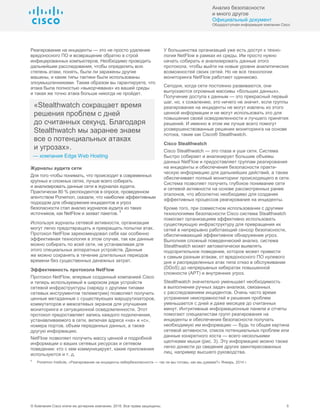 Анализ безопасности
и много другое
Официальный документ
Общедоступная информация компании Cisco
© Компания Cisco и/или ее дочерние компании, 2016. Все права защищены. 5
Реагирование на инциденты — это не просто удаление
вредоносного ПО и возвращение обратно в строй
инфицированных компьютеров. Необходимо проводить
дальнейшие расследования, чтобы определить всю
степень атаки, понять, были ли заражены другие
машины, и какие типы тактики были использованы
злоумышленниками. Таким образом вы гарантируете, что
атака была полностью «выкорчевана» из вашей среды
и такая же точно атака больше никогда не пройдет.
«Stealthwatch сокращает время
решения проблем с дней
до считанных секунд. Благодаря
Stealthwatch мы заранее знаем
все о потенциальных атаках
и угрозах».
— компания Edge Web Hosting
Журналы аудита сети
Для того чтобы понимать, что происходит в современных
крупных и сложных сетях, лучше всего собирать
и анализировать данные сети в журналах аудита.
Практически 80 % респондентов в опросе, проведенном
агентством Ponemon, сказали, что наиболее эффективным
подходом для обнаружения инцидентов и угроз
безопасности стал анализ журналов аудита из таких
источников, как NetFlow и захват пакетов.
5
Используя журналы сетевой активности, организации
могут легко предотвращать и прекращать попытки атак.
Протокол NetFlow зарекомендовал себя как особенно
эффективная технология в этом случае, так как данные
можно собирать по всей сети, не устанавливая для
этого специальных аппаратных устройств. Данные
же можно сохранять в течение длительных периодов
времени без существенных денежных затрат.
Эффективность протокола NetFlow
Протокол NetFlow, впервые созданный компанией Cisco
и теперь используемый в широком ряде устройств
сетевой инфраструктуры (наряду с другими типами
сетевых инструментов телеметрии) позволяет получить
ценные метаданные с существующих маршрутизаторов,
коммутаторов и межсетевых экранов для улучшения
мониторинга и ситуационной осведомленности. Этот
протокол предоставляет запись каждого подключения,
устанавливаемого в сети, включая адреса «на» и «с»,
номера портов, объем переданных данных, а также
другую информацию.
NetFlow позволяет получить массу ценной и подробной
информации о ваших сетевых ресурсах и сетевом
поведении: кто с кем коммуницирует, какие приложения
используются и т. д.
У большинства организаций уже есть доступ к техно-
логии NetFlow в рамках их среды. Им просто нужно
начать собирать и анализировать данные этого
протокола, чтобы выйти на новые уровни аналитических
возможностей своих сетей. Но не все технологии
мониторинга NetFlow работают одинаково.
Сегодня, когда сети постоянно развиваются, они
выпускаются огромные массивы «больших данных».
Получение доступа к данным — это прекрасный первый
шаг, но, к сожалению, это ничего не значит, если группы
реагирования на инциденты не могут извлечь из этого
ценной информации и не могут использовать это для
повышения своей осведомленности и лучшего принятия
решений. И именно в этом им лучше всего помогут
усовершенствованные решения мониторинга на основе
потока, такие как Cisco® Stealthwatch.
Cisco Stealthwatch
Cisco Stealthwatch — это глаза и уши сети. Система
быстро собирает и анализирует большие объемы
данных NetFlow и предоставляет группам реагирования
на инциденты и обеспечения безопасности практи-
ческую информацию для дальнейших действий, а также
обеспечивает полный мониторинг происходящего в сети.
Система позволяет получить глубокое понимание сети
и сетевой активности на основе рассмотренных ранее
эталонов, что абсолютно необходимо для создания
эффективных процессов реагирования на инциденты.
Кроме того, при совместном использовании с другими
технологиями безопасности Cisco система Stealthwatch
помогает организациям эффективно использовать
существующую инфраструктуру для превращения их
сетей в непрерывно работающий сенсор безопасности,
обеспечивающий эффективное обнаружение угроз.
Выполняя сложный поведенческий анализ, система
Stealthwatch может автоматически выявлять
подозрительное поведение, которое может привести
к самым разным атакам, от вредоносного ПО нулевого
дня и распределенных атак типа отказ в обслуживании
(DDoS) до непрерывных кибератак повышенной
сложности (APT) и внутренних угроз.
Stealthwatch значительно уменьшает необходимость
в выполнении ручных задач анализа, связанных
с расследованием инцидентов. Очень часто время
устранения неисправностей и решения проблем
уменьшается с дней и даже месяцев до считанных
минут. Интуитивные информационные панели и отчеты
помогают специалистам групп реагирования на
инциденты и обеспечения безопасности получать
необходимую им информацию — будь то общая картина
сетевой активности, список потенциальных проблем или
данные конкретного хоста — всего несколькими
щелчками мыши (рис. 3). Эту информацию можно также
легко донести до сведения других заинтересованных
лиц, например высшего руководства.
5
Ponemon Institute, «Реагирование на инциденты кибербезопасности — так ли мы готовы, как мы думаем?» Январь, 2014 г.
 