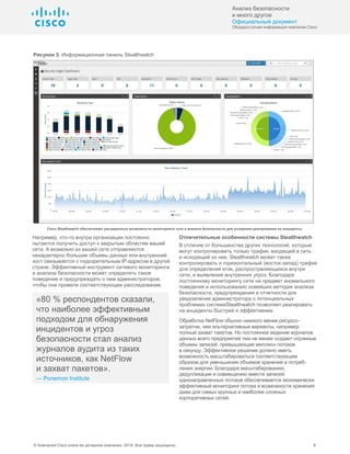 Анализ безопасности
и много другое
Официальный документ
Общедоступная информация компании Cisco
© Компания Cisco и/или ее дочерние компании, 2016. Все права защищены. 6
Рисунок 3. Информационная панель Stealthwatch
Cisco Stealthwatch обеспечивает расширенные возможности мониторинга сети и анализа безопасности для ускорения реагирования на инциденты.
Например, кто-то внутри организации постоянно
пытается получить доступ к закрытым областям вашей
сети. А возможно из вашей сети отправляются
нехарактерно большие объемы данных или внутренний
хост связывается с подозрительным IP-адресом в другой
стране. Эффективный инструмент сетевого мониторинга
и анализа безопасности может определять такое
поведение и предупреждать о нем администраторов,
чтобы они провели соответствующее расследование.
«80 % респондентов сказали,
что наиболее эффективным
подходом для обнаружения
инцидентов и угроз
безопасности стал анализ
журналов аудита из таких
источников, как NetFlow
и захват пакетов».
— Ponemon Institute
Отличительные особенности системы Stealthwatch
В отличие от большинства других технологий, которые
могут контролировать только трафик, входящий в сеть
и исходящий из нее, Stealthwatch может также
контролировать и горизонтальный (восток-запад) трафик
для определения атак, распространяющихся внутри
сети, и выявления внутренних угроз. Благодаря
постоянному мониторингу сети на предмет аномального
поведения и использованию новейших методик анализа
безопасности, предупреждения и отчетности для
уведомления администратора о потенциальных
проблемах системаStealthwatch позволяет реагировать
на инциденты быстрее и эффективнее.
Обработка NetFlow обычно намного менее ресурсо-
затратна, чем альтернативные варианты, например
полный захват пакетов. Но постоянное ведение журналов
данных всего предприятия тем не менее создает огромные
объемы записей, превышающие миллион потоков
в секунду. Эффективное решение должно иметь
возможность масштабироваться соответствующим
образом для уменьшения объемов хранения и потреб-
ления энергии. Благодаря масштабированию,
дедупликации и совмещению вместе записей
однонаправленных потоков обеспечивается экономически
эффективный мониторинг потока и возможности хранения
даже для самых крупных и наиболее сложных
корпоративных сетей.
 