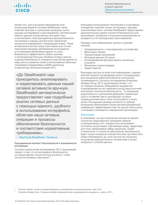 Анализ безопасности
и много другое
Официальный документ
Общедоступная информация компании Cisco
© Компания Cisco и/или ее дочерние компании, 2016. Все права защищены. 7
Кроме того, для улучшения обнаружения атак
в реальном времени система Stealthwatch также
помогает быстрее и тщательнее проводить после-
дующие исследования и расследования. Система может
хранить данные потока месяцы или даже годы
и использовать свою расширенную функциональность
постановки в очередь для быстрого извлечения
актуальной информации о предыдущих атаках. Такой
исторический взгляд назад очень важен для точной
подстройки процедур реагирования на инциденты
и оптимизации механизмов защиты от угроз.
Возможность эффективного сбора, анализа
и интерпретации больших объемов сетевых данных
и данных безопасности становится еще более важной по
мере роста и развития сетей и использования облачных,
программно-определяемых (SDN) архитектур
и архитектуры Интернета вещей (IoT).
«До Stealthwatch нам
приходилось анализировать
и коррелировать данные нашей
сетевой активности вручную.
Stealthwatch автоматически
предоставляет нам подробный
анализ сетевых данных
с помощью единого, удобного
в использовании интерфейса,
облегчая наши сетевые
операции и процессы
обеспечения безопасности
и соответствия нормативным
требованиям».
— BlueCross BlueShield, Теннесси
Расширенный контекст безопасности и возможности
интеграции
Согласно результатам исследования, 69 % организаций
говорят о том, что их инструменты безопасности
не предоставляют им достаточно контекста, чтобы
они могли понимать свои риски.
6
Благодаря используемым технологиям и отраслевым
стандартам, включая тесную интеграцию с другими
технологиями Cisco, система Stealthwatch предоставляет
дополнительные уровни контекста безопасности для
дальнейшего ускорения и улучшения реагирования на
инциденты и их последующего расследования.
Примеры этих добавляющих ценность уровней
анализа:
• Осведомленность о пользователях и устройствах
• Мониторинг облака
• Приоритизация приложений
• Исходные данные об угрозе
• Интегрированная функция защиты оконечных
устройств
• Мониторинг прокси-сервера
• Захват пакетов
Благодаря доступу ко всей этой информации с единой
консоли процесс исследования угроз и последующего
восстановления работоспособности значительно
оптимизируется. Согласно исследованию Enterprise
Strategy Group, 80 % организаций считают, что
их текущие процессы обнаружения инцидентов
и реагирования на них тормозятся из-за недостаточной
интеграции технологий безопасности.
7
К сожалению,
разрозненность приложений замедляет подавление
угроз и оставляет место для брешей, которые
злоумышленники могут легко использовать в своих
целях. Расширение уровней контекста и глубокая
интеграция обеспечивают более автоматизированный,
свободный и эффективный ответ на целый спектр угроз,
с которыми сталкивается современная организация.
Заключение
К сожалению, ни одна технология сегодня не сможет
полностью предотвратить попадание хакеров
в корпоративную сеть. Однако если организация
постоянно контролирует собственную среду, задействуя
для этого необходимый набор процессов, людей
и технологий, то группа по обеспечению безопасности
будет лучше оснащена и сможет быстрее противостоять
атаке и блокировать ее, если она все же случилась,
не допуская разрушительных последствий и затрат,
связанных с утечкой данных.
6
Ponemon Institute, «Атаки на привилегированных пользователей и внутренние угрозы», май, 2014 г.
7
Enterprise Strategy Group, «Решение проблем обнаружения атак и реагирования на инциденты», апрель, 2015 г.
 