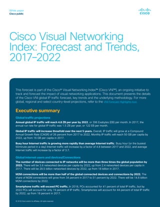 White paper
Cisco public
© 2018 Cisco and/or its affiliates. All rights reserved.
Cisco Visual Networking
Index: Forecast and Trends,
2017–2022
© 2018 Cisco and/or its affiliates. All rights reserved.
This forecast is part of the Cisco® Visual Networking Index™ (Cisco VNI™), an ongoing initiative to
track and forecast the impact of visual networking applications. This document presents the details
of the Cisco VNI global IP traffic forecast, key trends and the underlying methodology. For more
global, regional and select country-level projections, refer to the VNI Forecast Highlights tool.
Executive summary
Global traffic projections
Annual global IP traffic will reach 4.8 ZB per year by 2022, or 396 Exabytes (EB) per month. In 2017, the
annual run rate for global IP traffic was 1.5 ZB per year, or 122 EB per month.
Global IP traffic will increase threefold over the next 5 years. Overall, IP traffic will grow at a Compound
Annual Growth Rate (CAGR) of 26 percent from 2017 to 2022. Monthly IP traffic will reach 50 GB per capita by
2022, up from 16 GB per capita in 2017.
Busy hour Internet traffic is growing more rapidly than average Internet traffic. Busy hour (or the busiest
60minute period in a day) Internet traffic will increase by a factor of 4.8 between 2017 and 2022, and average
Internet traffic will increase by a factor of 3.7.
Global internet users and devices/Connections
The number of devices connected to IP networks will be more than three times the global population by
2022. There will be 3.6 networked devices per capita by 2022, up from 2.4 networked devices per capita in
2017. There will be 28.5 billion networked devices by 2022, up from 18 billion in 2017.
M2M connections will be more than half of the global connected devices and connections by 2022. The
share of M2M connections will grow from 34 percent in 2017 to 51 percent by 2022. There will be 14.6 billion
M2M connections by 2022.
Smartphone traffic will exceed PC traffic. In 2018, PCs accounted for 41 percent of total IP traffic, but by
2022 PCs will account for only 19 percent of IP traffic. Smartphones will account for 44 percent of total IP traffic
by 2022, up from 18 percent in 2017.
 