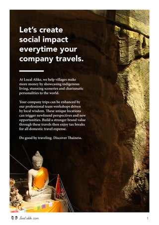 Let’s create 
social impact 
everytime your 
company travels. 
At Local Alike, we help villages make 
more money by showcasing indigenous 
living, stunning sceneries and charismatic 
personalities to the world. 
Your company trips can be enhanced by 
our professional team workshops driven 
by local wisdom. These unique locations 
can trigger newfound perspectives and new 
opportunities. Build a stronger brand value 
through these travels then enjoy tax breaks 
for all domestic travel expense. 
Do good by traveling. Discover Thainess. 
.com 1 
 