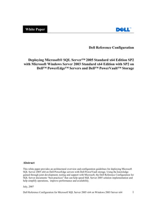 White Paper




                                                              Dell Reference Configuration


   Deploying Microsoft® SQL Server™ 2005 Standard x64 Edition SP2
with Microsoft Windows Server 2003 Standard x64 Edition with SP2 on
        Dell™ PowerEdge™ Servers and Dell™ PowerVault™ Storage




Abstract
This white paper provides an architectural overview and configuration guidelines for deploying Microsoft
SQL Server 2005 x64 on Dell PowerEdge servers with Dell PowerVault storage. Using the knowledge
gained through joint development, testing and support with Microsoft, the Dell Reference Configuration for
SQL Server documents “best practices” that can help speed SQL Server 2005 solution implementation and
help simplify operations, improve performance and availability.

July, 2007

Dell Reference Configuration for Microsoft SQL Server 2005 x64 on Windows 2003 Server x64               1
 