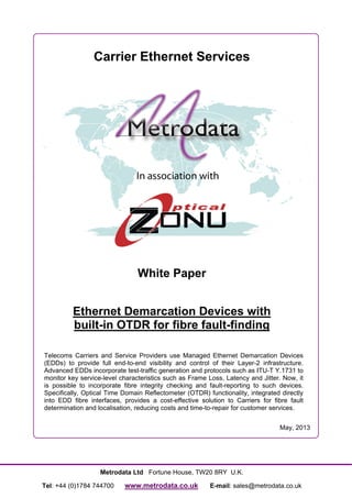 Metrodata Ltd Fortune House, TW20 8RY U.K.
Tel: +44 (0)1784 744700 www.metrodata.co.uk E-mail: sales@metrodata.co.uk
Carrier Ethernet Services
White Paper
Ethernet Demarcation Devices with
built-in OTDR for fibre fault-finding
Telecoms Carriers and Service Providers use Managed Ethernet Demarcation Devices
(EDDs) to provide full end-to-end visibility and control of their Layer-2 infrastructure.
Advanced EDDs incorporate test-traffic generation and protocols such as ITU-T Y.1731 to
monitor key service-level characteristics such as Frame Loss, Latency and Jitter. Now, it
is possible to incorporate fibre integrity checking and fault-reporting to such devices.
Specifically, Optical Time Domain Reflectometer (OTDR) functionality, integrated directly
into EDD fibre interfaces, provides a cost-effective solution to Carriers for fibre fault
determination and localisation, reducing costs and time-to-repair for customer services.
May, 2013
 