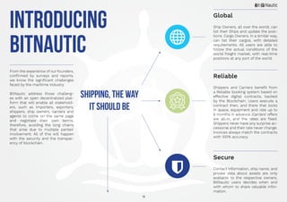 11
INTRODUCING
BITNAUTIC
From the experience of our founders,
confirmed by surveys and reports,
we know the significant challenges
faced by the maritime industry.
BitNautic address those challeng-
es with an open decentralized plat-
form that will enable all stakehold-
ers, such as importers, exporters,
shippers, ship owners, carriers and
agents to come on the same page
and negotiate their own terms,
therefore, avoiding the long chains
that arise due to multiple parties’
involvement. All of this will happen
with the security and the transpar-
ency of blockchain.
Shipping, the way
it should be
Ship Owners, all over the world, can
list their Ships and update the posi-
tions. Cargo Owners, in a similar way,
can list their cargos, with detailed
requirements. All users are able to
follow the actual conditions of the
world freight market, with real-time
positions at any port of the world.
Shippers and Carriers benefit from
a Reliable booking system based on
effective digital contracts, backed
by the Blockchain. Users execute a
contract then, and there that locks
in space, equipment and rate up to
6 months in advance. Carriers’ offers
are all-in, and the rates are fixed.
Shippers never have any surprise ac-
cessorial and their rate never change.
Invoices always match the contracts
with 100% accuracy.
Contact information, ship name, and
private data about assets are only
available to the respective owners.
BitNautic users decides when and
with whom to share valuable infor-
mation.
Global
Reliable
Secure
 