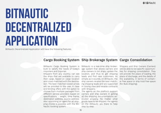 15
BitNautic
Decentralized
ApplicationBitNautic Decentralized Application will have the following features.
BitNautic Cargo Booking System is
built to satisfy the needs of today’s
Importers and Exporter.
Shippers from any country, can see
the ships that are available to carry
their cargo, based on cargo location
and cross-matched with the destina-
tion. The best matched lowest prices
will be provided to the user, in clear
and binding offers with the option to
choose from multiple packages from
different service providers based on
specifications - weight, time frame,
destination address, source address.
Also appointing an agent for all ship-
ping chores is possible with the Bit-
Nautic booking system.
BitNautic is a real-time ship broker-
age system that allows carriers and
ship-owners to list ships, update the
location, and thus to get shipping
leads and find new customers. As
simple as it sounds, on BitNautic, the
ship owners receive the best match-
ing shipping leads and are supported
in closing clear and reliable contracts
with Shippers.
The agents on the platform support
carriers and ship owners in getting
all the shipping documentations ex-
ecuted properly. No matter what
goods have to be shipped, the agents
on the BitNautic are there to help
step by step.
Shippers and Ship Owners (Carriers)
will be able to list specific opportuni-
ties for shipping consolidation. They
will provide the place of loading, the
place of discharge, and the details of
the availability, in terms of contain-
er free space or ship hold free space
(for Bulk shipping).
Cargo Booking System Cargo ConsolidationShip Brokerage System
 