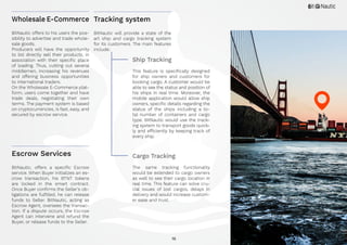 16
BitNautic offers to his users the pos-
sibility to advertise and trade whole-
sale goods.
Producers will have the opportunity
to list directly sell their products, in
association with their specific place
of loading. Thus, cutting out several
middlemen, increasing his revenues
and offering business opportunities
to international traders.
On the Wholesale E-Commerce plat-
form, users come together and have
trade deals, negotiating their own
terms. The payment system is based
on cryptocurrencies, is fast, easy, and
secured by escrow service.
BitNautic, offers a specific Escrow
service. When Buyer initializes an es-
crow transaction, his BTNT tokens
are locked in the smart contract.
Once Buyer confirms the Seller’s ob-
ligations are fulfilled, he can release
funds to Seller. BitNautic, acting as
Escrow Agent, oversees the transac-
tion. If a dispute occurs, the Escrow
Agent can intervene and refund the
Buyer, or release funds to the Seller.
Wholesale E-Commerce
Escrow Services
BitNautic will provide a state of the
art ship and cargo tracking system
for its customers. The main features
include:
Ship Tracking
This feature is specifically designed
for ship owners and customers for
booking cargo. A customer would be
able to see the status and position of
his ships in real time. Moreover, the
mobile application would allow ship
owners, specific details regarding the
status of the ships including a to-
tal number of containers and cargo
type. BitNautic would use the track-
ing system to transport goods quick-
ly and efficiently by keeping track of
every ship.
Cargo Tracking
The same tracking functionality
would be extended to cargo owners
as well to see their cargo location in
real time. This feature can solve cru-
cial issues of lost cargos, delays in
delivery and would increase custom-
er ease and trust.
Tracking system
 