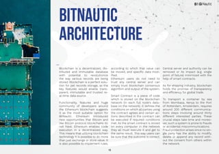 18
BitNautic
Architecture
Blockchain is a decentralized, dis-
tributed and immutable database
with potential to revolutionize
the way various records are being
stored. Blockchain is a perfect solu-
tion for pet records storage, as the
key features would enable trans-
parent, immutable and trusted re-
al-time data source.
Functionality, features and huge
community of developers around
the Ethereum blockchain suggests
it as the most suitable option for
BitNautic. Ethereum introduced
new opportunities that Bitcoin and
like Bitcoin protocol blockchains do
not have. Ethereum enables code
execution in a decentralized way.
This means that utilizing blockchain
technology it is possible to do more
than just exchange or store value. It
is also possible to implement rules,
according to which that value can
be moved, and specific data mod-
ified.
Ethereum users do not need to
trust any central server and can
simply trust blockchain consensus
algorithm and output of the system.
Smart Contract is a piece of code
which is stored on the blockchain
network (in each full node’s data-
base on the network). It defines the
conditions on which all parties using
the contract agrees and certain ac-
tions described in the contract can
be executed if required conditions
met. As the smart contract is stored
on every computer in the network
they all must execute it and get to
the same result. This way users can
be sure that the outcome is correct.
Central server and authority can be
removed or its impact (e.g. single
point of failure) minimized with the
help of smart contracts.
As for shipping industry, blockchain
holds the promise of transparency
and efficiency for global trade.
To transport a container by sea
from Mombasa, Kenya to the Port
of Rotterdam, Amsterdam, requires
around 200 different communica-
tions steps involving around thirty
different interested parties. These
crucial steps take time and moreo-
ver, such a system is prone to frauds
or accidental miscommunications.
Fraud protection arises since no sin-
gle party has the ability to modify,
delete or append any record with-
out the consent from others within
the network.
 