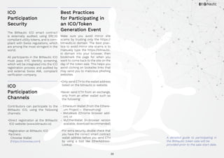 30
ICO
Participation
Security
Best Practices
for Participating in
an ICO/Token
Generation Event
ICO
Participation
Channels
The BitNautic ICO smart contract
is externally audited, using ERC20
compliant utility tokens, and is com-
pliant with Swiss regulations, which
are among the most stringent in the
world.
All participants in the BitNautic ICO
must pass KYC identity screening,
which will be integrated into the ICO
registration process and audited by
and external Swiss AML compliant
verification company.
Make sure you avoid mirror site
scams by trusting only the https://
bitnautic.io domain. The best prac-
tice to avoid mirror site scams is to
manually type the https://bitnautic.
io domain into your browser, then
bookmark the page for when you
want to come back to the site on the
day of the token sale. This helps you
avoid clicking on lookalike links that
may send you to malicious phishing
websites.
•Only send ETH to the wallet address
listed on the bitnautic.io website.
•Never send ETH from an exchange,
only from an ether wallet such as
the following:
- Ethereum Wallet (from the Ethere-
um Project – thereum.org)
- MetaMask (Chrome browser add-
on); or
- MyEtherWallet (in-browser version
available, download recommended)
•For extra security, double check that
you have the correct smart contract
wallet address before you send ETH
by using a tool like EtherAddress-
Lookup.
Contributors can participate to the
BitNautic ICO, using the following
channels:
•Direct registration at the BitNautic
ICO website (www.bitnautic.io)
•Registration at BitNautic ICO
Partners:
Citowise Wallet
(https://citowise.com)
A detailed guide to participating in
the BitNautic token sale will be
provided prior to the sale start date.
 