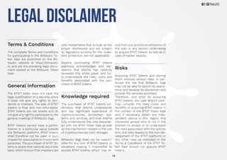 34
legal Disclaimer
Terms & Conditions
The complete Terms and Conditions
for participating in the BitNautic To-
ken Sale are published on the Bit-
Nautic website at https://bitnautic.
io, and are the prevailing legal docu-
ment related to the BitNautic Token
Sale.
General information
The BTNT token does not have the
legal qualification of a security, since
it does not give any rights to divi-
dends or interests. The sale of BTNT
tokens is final and non-refundable.
BTNT tokens are not shares and do
not give any right to participate to the
general meeting of BitNautic Sagl.
BTNT tokens cannot have a perfor-
mance or a particular value outside
the BitNautic platform. BTNT tokens
shall therefore not be used or pur-
chased for speculative or investment
purposes. The purchaser of BTNT to-
kens is aware that national securities
laws, which ensure that investors are
sold investments that include all the
proper disclosures and are subject
to regulatory scrutiny for the inves-
tors’ protection, are not applicable.
Anyone purchasing BTNT tokens
expressly acknowledges and rep-
resents that she/he has carefully
reviewed this white paper and ful-
ly understands the risks, costs and
benefits associated with the pur-
chase of BTNT tokens.
Knowledge required
The purchaser of BTNT tokens un-
dertakes that she/he understands
and has significant experience of
cryptocurrencies, blockchain sys-
tems and services, and that she/he
fully understands the risks associat-
ed with the BTNT Token Sale as well
as the mechanism related to the use
of cryptocurrencies (incl. storage).
BitNautic Sagl shall not be respon-
sible for any loss of BTNT tokens or
situations making it impossible to
access BTNT tokens, which may re-
sult from any actions or omissions of
the user or any person undertaking
to acquire BTNT tokens, as well as in
case of hacker attacks.
Risks
Acquiring BTNT tokens and storing
them involves various risks, in par-
ticular the risk that BitNautic Sagl
may not be able to launch its opera-
tions and develop its blockchain and
provide the services promised.
Therefore, and prior to acquiring
BTNT tokens, any user should care-
fully consider the risks, costs and
benefits of acquiring BTNT tokens in
the context of the BTNT Token Sale
and, if necessary, obtain any inde-
pendent advice in this regard. Any
interested person who is not in the
position to accept or to understand
the risks associated with the activity
(incl. the risks related to the non-de-
velopment of the BTNT platform) or
any other risks as indicated in the
Terms & Conditions of the BTNT To-
ken Sale should not acquire BTNT
tokens.
 