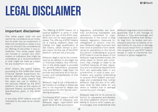 35
legal Disclaimer
Important disclaimer
This white paper shall not and
cannot be considered as an invita-
tion to enter into an investment. It
does not constitute or relate in any
way nor should it be considered as
an offering of securities in any ju-
risdiction. This white paper does
not include or contain any infor-
mation or indication that might be
considered as a recommendation
or that might be used as a basis
for any investment decision.
BTNT Tokens are hybrid tokens,
according to the FINMA (the Swiss
Financial Market Supervisory Au-
thority) definition, since they have
the nature of utility tokens that
the users can use in relation to
the services offered by the BTNT
platform, as well as the nature of
payment tokens, according to the
specifications given in the White
Paper.
In any case, BTNT tokens shall not
intended to be used as an invest-
ment.
The offering of BTNT tokens on a
trading platform is done in order
to allow the use of the BTNT plat-
form and not for speculative pur-
poses. The offering of BTNT tokens
on a trading platform does not
change the legal qualification of
the tokens, which remain a sim-
ple means for the use of the BTNT
platform and are not a security.
BitNautic Sagl is not to be consid-
ered as an advisor in any legal, tax
or financial matters. Any informa-
tion in the white paper is provided
for general information purposes
only and BitNautic Sagl does not
provide any warranty as to the ac-
curacy and completeness of this
information.
BitNautic Sagl is not a financial in-
termediary according to Swiss law
and is not required to obtain any
authorization for Anti Money Laun-
dering purposes.
Purchasing BTNT tokens shall not
grant any right or influence over
BitNautic Sagl’s organization and
governance to the purchasers.
Regulatory authorities are care-
fully scrutinizing businesses and
operations associated to cryp-
tocurrencies in the world. In that
respect, regulatory measures, in-
vestigations or actions may im-
pact BitNautic Sagl’s business and
even limit or prevent it from devel-
oping its operations in the future.
Any person undertaking to acquire
BTNT tokens must be aware of the
BitNautic Sagl business model, the
white paper or terms and condi-
tions may change or need to be
modified because of new regula-
tory and compliance requirements
from any applicable laws in any
jurisdictions. In such a case, pur-
chasers and anyone undertaking
to acquire BTNT tokens acknowl-
edge and understand that neither
BitNautic Sagl nor any of its affil-
iates shall be held liable for any
direct or indirect loss or damage
caused by such changes.
BitNautic Sagl will do its utmost to
launch its operations and develop
the BTNT platform. Anyone under-
taking to acquire BTNT tokens ac-
knowledges and understands that
BitNautic Sagl does not provide any
guarantee that it will manage to
achieve it. They acknowledge and
understand therefore that BitNau-
tic Sagl (incl. its bodies and em-
ployees) assumes no liability or re-
sponsibility for any loss or damage
that would result from or relate to
the incapacity to use BTNT tokens,
except in case of intentional mis-
conduct or gross negligence.
 