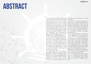 4
Today, shipping industry accounts of
around 90% of the value of the World
Trade. Shipping is the life blood of
the global economy. Without ship-
ping, intercontinental trade, the bulk
transport of raw materials, and the
import/export of affordable food and
manufactured goods would simply
not be possible. This hugely valuable
industry has been troubled for years
by challenges like overcapacity,
highly variable freight rates, security
threats and increasing regulations.
On the other hand, local producers,
charterers and shippers, especially
the ones operating from developing
countries, are facing several prob-
lems when it comes to shipping, like
the high number of intermediaries,
the expensive freight rates, the lack
of transparency, the limited number
of sea lines, and the difficulties in
shipping small cargo.
It’s a well-known fact in the industry
that global shipping has to increase
efficiency, improve processes and
perform a fundamental digital trans-
formation, to ensure future profit-
ability for the ship owners, and to
provide more opportunities for the
charterers and producers all over
the world.
To solve the industry critical prob-
lems, we are creating BitNautic, a
distributed platform, based on the
Ethereum Blockchain, for matching
demand and supply of shipping ser-
vices, for all the industry stakehold-
ers: producers of goods, ship own-
ers, charterers, brokers, importers
and exporters.
In our vision BitNautic contribution
to the digitalization and decentrali-
zation of the shipping industry, will
contribute to the growth of develop-
ing countries, in an open market and
free trade, increasing international
trade and cooperation, public-pri-
vate partnerships within the indus-
try, knowledge sharing, and bridging
the gap between government regu-
lators and the shipping industry.
BitNautic has started his operations
with a focus on the emerging coun-
tries of the Africa continent.
BitNautic development and expan-
sion will be funded with the Crowd-
sale of the BitNautic Token BTNT,
used to access the BitNautic plat-
form.
ABSTRACT
 