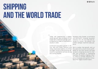 6
Today, still experiencing a slightly
slower growth rate compared to the
longer-term historical average, glob-
al waterborne trade is forecasted to
double in 2035.
Continued population growth in Af-
rica, Asia and South America and
rising urbanization will be one of the
strongest drivers of the growing de-
mand for waterborne services during
the coming decade.
Growing cross border e-commerce
and the fourth industrial revolution
(Industry 4.0), will also have the po-
tential to sustain the growth and
further reshape maritime trade pat-
terns.
But to sustain that growth, and, on
the same time, ensure future profit-
ability for the ship owners and easy
access to shipping services for char-
ters and producers in developing
counties, the global shipping indus-
try have to increase efficiency, im-
prove processes and perform a fun-
damental digital transformation.
Shipping
and the World Trade
 