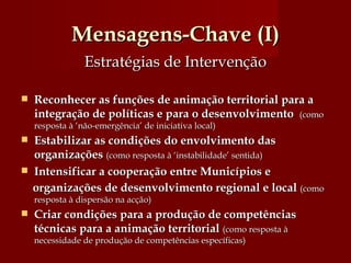Mensagens-Chave (I) Estratégias de Intervenção Reconhecer as funções de animação territorial para a integração de políticas e para o desenvolvimento  (como resposta à ‘não-emergência’ de iniciativa local) Estabilizar as condições do envolvimento das organizações   (como resposta à ‘instabilidade’ sentida)  Intensificar a cooperação entre Municípios e  organizações de desenvolvimento regional e local   (como resposta à dispersão na acção) Criar condições para a produção de competências técnicas para a animação territorial   (como resposta à necessidade de produção de competências específicas)  
