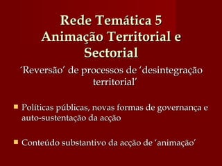 Rede Temática 5 Animação Territorial e Sectorial ´Reversão’ de processos de ‘desintegração territorial’ Políticas públicas, novas formas de governança e auto-sustentação da acção Conteúdo substantivo da acção de ‘animação’ 