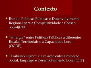 Contexto Estado, Políticas Públicas e Desenvolvimento Regional para a Competitividade e Coesão Social(CEC) “ Sinergia” entre Políticas Públicas a diferentes Escalas Territoriais e a Capacidade Local (OCDE)  “ Trabalho Digno” e a relação entre Protecção Social, Emprego e Desenvolvimento Local (OIT)  