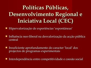 Políticas Públicas, Desenvolvimento Regional e Iniciativa Local (CEC) Hipervalorização de experiências ‘espontâneas’ Influência neo-liberal na desvalorização da acção pública central  Insuficiente aprofundamento do caracter ‘local’ dos projectos de programas experimentais Interdependência entre competitividade e coesão social 