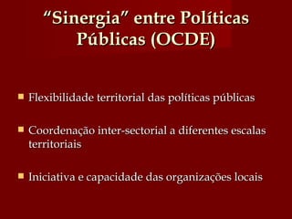 “ Sinergia” entre Políticas Públicas (OCDE) Flexibilidade territorial das políticas públicas Coordenação inter-sectorial a diferentes escalas territoriais Iniciativa e capacidade das organizações locais  