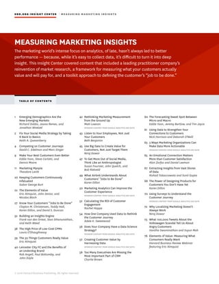 © 2016 Harvard Business Publishing. All rights reserved.
HBR.ORG INSIGHT CE NT E R | ME AS UR ING MA R KETING INSIGHTS
1	 Emerging Demographics Are the
New Emerging Markets
Richard Dobbs, Jaana Remes, and
Jonathan Woetzel
2	 Fix Your Social Media Strategy by Taking
It Back to Basics
Keith A. Quesenberry
4	 Competing on Customer Journeys
David C. Edelman and Marc Singer
9	 Make Your Best Customers Even Better
Eddie Yoon, Steve Carlotti, and
Dennis Moore
11	 Marketing Myopia
Theodore Levitt
20	 Keeping Customers Continuously
Infatuated
Gabor George Burt
22	 The Elements of Value
Eric Almquist, John Senior, and
Nicolas Bloch
27	 Know Your Customers’ “Jobs to Be Done”
Clayton M. Christensen, Taddy Hall,
Karen Dillon, and David S. Duncan
32	 Building an Insights Engine
Frank van den Driest, Stan Sthanunathan,
and Keith Weed
38	 The High Price of Low-Cost CPMs
Laura O’Shaughnessy
39	 The 30 Things Customers Really Value
Eric Almquist
40	 Leicester City FC and the Benefits of
an Underdog Brand
Rob Angell, Paul Bottomley, and
John Doyle
42	 Rethinking Marketing Measurement
from the Ground Up
Matt Lawson
SPONSOR CONTENT FROM GOOGLE ANALYTICS 360 SUITE
43	 Listen to Your Employees, Not Just
Your Customers
Beth Benjamin
45	 Use Big Data to Create Value for
Customers, Not Just Target Them
Niraj Dawar
47	 To Get More Out of Social Media,
Think Like an Anthropologist
Susan Fournier, John Quelch, and
Bob Rietveld
49	 What Airbnb Understands About
Customers’ “Jobs to Be Done”
Karen Dillon
50	 Marketing Analytics Can Improve the
Customer Experience
SPONSOR CONTENT FROM GOOGLE ANALYTICS 360 SUITE
52	 Calculating the ROI of Customer
Engagement
Rachel Happe
54	 How One Company Used Data to Rethink
the Customer Journey
Adele K. Sweetwood
56	 Does Your Company Have a Data Science
Strategy?
SPONSOR CONTENT FROM GOOGLE ANALYTICS 360 SUITE
57	 Creating Customer Value by
Harnessing Data
SPONSOR CONTENT FROM GOOGLE ANALYTICS 360 SUITE
58	 Too Many Executives Are Missing the
Most Important Part of CRM
Charlie Brown
60	 The Forecasting Sweet Spot Between
Micro and Macro
Eddie Yoon, Jeremy Bartlow, and Tim Joyce
61	 Using Data to Strengthen Your
Connections to Customers
Nick Harrison and Deborah O’Neill
63	 3 Ways Marketing Organizations Can
Make Data More Actionable
SPONSOR CONTENT FROM GOOGLE ANALYTICS 360 SUITE
65	 An Emotional Connection Matters
More than Customer Satisfaction
Alan Zorfas and Daniel Leemon
67	 Extracting Insights from Vast Stores
of Data
Rishad Tobaccowala and Sunil Gupta
68	 The Power of Designing Products for
Customers You Don’t Have Yet
Karen Dillon
70	 Using Surveys to Understand the
Customer Journey
SPONSOR CONTENT FROM GOOGLE ANALYTICS 360 SUITE
72	 Why Localizing Marketing Doesn’t
Always Work
Niraj Dawar
73	 What 100,000 Tweets About the
Volkswagen Scandal Tell Us About
Angry Customers
Vanitha Swaminathan and Suyun Mah
76	 Elements of Value: Measuring What
Consumers Really Want
Harvard Business Review Webinar
featuring Eric Almquist
TABLE OF CONTENT S
MEASURING MARKETING INSIGHTS
The marketing world’s intense focus on analytics, of late, hasn’t always led to better
performance — because, while it’s easy to collect data, it’s difficult to turn it into deep
insight. This Insight Center covered content that included a leading practitioner company’s
reinvention of market research, a framework for measuring what your customers actually
value and will pay for, and a toolkit approach to defining the customer’s “job to be done.”
 