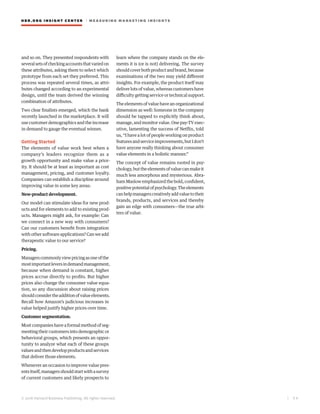 HBR.ORG INSIGHT CE NT E R | ME AS UR ING MA R KETING INSIGHTS
| 2 6
© 2016 Harvard Business Publishing. All rights reserved.
and so on. They presented respondents with
severalsetsofcheckingaccountsthatvariedon
these attributes, asking them to select which
prototype from each set they preferred. This
process was repeated several times, as attri-
butes changed according to an experimental
design, until the team derived the winning
combination of attributes.
Two clear finalists emerged, which the bank
recently launched in the marketplace. It will
use customer demographics and the increase
in demand to gauge the eventual winner.
Getting Started
The elements of value work best when a
company’s leaders recognize them as a
growth opportunity and make value a prior-
ity. It should be at least as important as cost
management, pricing, and customer loyalty.
Companies can establish a discipline around
improving value in some key areas:
New-product development.
Our model can stimulate ideas for new prod-
ucts and for elements to add to existing prod-
ucts. Managers might ask, for example: Can
we connect in a new way with consumers?
Can our customers benefit from integration
with other software applications? Can we add
therapeutic value to our service?
Pricing.
Managerscommonlyviewpricingasoneofthe
mostimportantleversindemandmanagement,
because when demand is constant, higher
prices accrue directly to profits. But higher
prices also change the consumer value equa-
tion, so any discussion about raising prices
shouldconsidertheadditionofvalueelements.
Recall how Amazon’s judicious increases in
value helped justify higher prices over time.
Customer segmentation.
Most companies have a formal method of seg-
menting their customers into demographic or
behavioral groups, which presents an oppor-
tunity to analyze what each of these groups
valuesandthendevelopproductsandservices
that deliver those elements.
Whenever an occasion to improve value pres-
entsitself,managersshouldstartwithasurvey
of current customers and likely prospects to
learn where the company stands on the ele-
ments it is (or is not) delivering. The survey
shouldcoverbothproductandbrand,because
examinations of the two may yield different
insights. For example, the product itself may
deliver lots of value, whereas customers have
difficulty getting service or technical support.
The elements of value have an organizational
dimension as well: Someone in the company
should be tapped to explicitly think about,
manage, and monitor value. One pay-TV exec-
utive, lamenting the success of Netflix, told
us, “I have a lot of people working on product
featuresandserviceimprovements,butIdon’t
have anyone really thinking about consumer
value elements in a holistic manner.”
The concept of value remains rooted in psy-
chology,buttheelementsofvaluecanmakeit
much less amorphous and mysterious. Abra-
ham Maslow emphasized the bold, confident,
positivepotentialofpsychology.Theelements
canhelpmanagerscreativelyaddvaluetotheir
brands, products, and services and thereby
gain an edge with consumers—the true arbi-
ters of value.
 