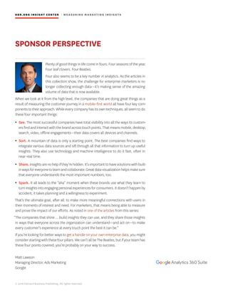 HBR.ORG INSIGHT CE NT E R | ME AS UR ING MA R KETING INSIGHTS
© 2016 Harvard Business Publishing. All rights reserved.
SPONSOR PERSPECTIVE
Plenty of good things in life come in fours. Four seasons of the year.
Four leaf clovers. Four Beatles.
Four also seems to be a key number in analytics. As the articles in
this collection show, the challenge for enterprise marketers is no
longer collecting enough data—it’s making sense of the amazing
volume of data that is now available.
When we look at it from the high level, the companies that are doing great things as a
result of measuring the customer journey in a mobile-first world all have four key com-
ponentstotheirapproach.Whileeverycompanyhasitsowntechniques,allseemtodo
these four important things:
• See. The most successful companies have total visibility into all the ways its custom-
ersfindandinteractwiththebrandacrosstouchpoints.Thatmeansmobile,desktop,
search, video, offline engagements—their data covers all devices and channels.
• Sort. A mountain of data is only a starting point. The best companies find ways to
integrate various data sources and sift through all that information to turn up useful
insights. They also use technology and machine intelligence to do it fast, often in
near-real time.
• Share.Insightsarenohelpifthey’rehidden.It’simportanttohavesolutionswithbuilt-
inwaysforeveryonetolearnandcollaborate.Greatdatavisualizationhelpsmakesure
that everyone understands the most important numbers, too.
• Spark. It all leads to the “aha” moment when these brands use what they learn to
turninsightsintoengagingpersonalexperiencesforconsumers.Itdoesn’thappenby
accident; it takes planning and a willingness to experiment.
That’s the ultimate goal, after all: to make more meaningful connections with users in
their moments of interest and need. For marketers, that means being able to measure
and prove the impact of our efforts. As noted in one of the articles from this series:
“The companies that shine … build insights they can use, and they share those insights
in ways that everyone across the organization can understand—and act on—to make
every customer’s experience at every touch point the best it can be.”
If you’re looking for better ways to get a handle on your own enterprise data, you might
considerstartingwiththesefourpillars.Wecan’tallbeTheBeatles,butifyourteamhas
these four points covered, you’re probably on your way to success.
Matt Lawson
Managing Director, Ads Marketing
Google
 