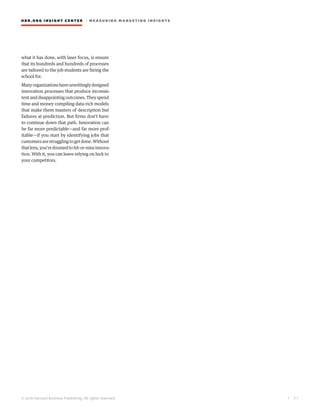 HBR.ORG INSIGHT CE NT E R | ME AS UR ING MA R KETING INSIGHTS
| 3 1
© 2016 Harvard Business Publishing. All rights reserved.
what it has done, with laser focus, is ensure
that its hundreds and hundreds of processes
are tailored to the job students are hiring the
school for.
Manyorganizationshaveunwittinglydesigned
innovation processes that produce inconsis-
tentanddisappointingoutcomes.Theyspend
time and money compiling data-rich models
that make them masters of description but
failures at prediction. But firms don’t have
to continue down that path. Innovation can
be far more predictable—and far more prof-
itable—if you start by identifying jobs that
customersarestrugglingtogetdone.Without
thatlens,you’redoomedtohit-or-missinnova-
tion. With it, you can leave relying on luck to
your competitors.
 
