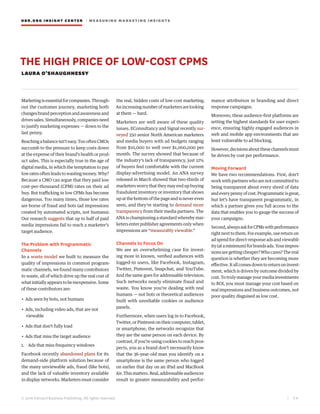 HBR.ORG INSIGHT CE NT E R | ME AS UR ING MA R KETING INSIGHTS
| 3 8
© 2016 Harvard Business Publishing. All rights reserved.
THE HIGH PRICE OF LOW-COST CPMS
LAURA O’SHAUGHNESSY
Marketingisessentialforcompanies.Through-
out the customer journey, marketing both
changes brand perception and awareness and
drivessales.Simultaneously,companiesneed
to justify marketing expenses — down to the
last penny.
Reachingabalanceisn’teasy.ToooftenCMOs
succumb to the pressure to keep costs down
at the expense of their brand’s health or prod-
uct sales. This is especially true in the age of
digital media, in which the temptation to pay
low rates often leads to wasting money. Why?
Because a CMO can argue that they paid low
cost-per-thousand (CPM) rates on their ad
buy. But trafficking in low CPMs has become
dangerous. Too many times, those low rates
are borne of fraud and bots (ad impressions
created by automated scripts, not humans).
Our research suggests that up to half of paid
media impressions fail to reach a marketer’s
target audience.
The Problem with Programmatic
Channels
In a waste model we built to measure the
quality of impressions in common program-
matic channels, we found many contributors
to waste, all of which drive up the real cost of
whatinitiallyappearstobeinexpensive.Some
of these contributors are:
• Ads seen by bots, not humans
• Ads, including video ads, that are not
viewable
• Ads that don’t fully load
• Ads that miss the target audience
1.	 Ads that miss frequency windows
Facebook recently abandoned plans for its
demand-side platform solution because of
the many unviewable ads, fraud (like bots),
and the lack of valuable inventory available
indisplaynetworks.Marketersmustconsider
the real, hidden costs of low-cost marketing.
Anincreasingnumberofmarketersarelooking
at them — hard.
Marketers are well aware of these quality
issues. EConsultancy and Signal recently sur-
veyed 350 senior North American marketers
and media buyers with ad budgets ranging
from $10,000 to well over $1,000,000 per
month. The survey showed that because of
the industry’s lack of transparency, just 12%
of buyers feel comfortable with the current
display-advertising model. An ANA survey
released in March showed that two-thirds of
marketersworrythattheymayendupbuying
fraudulent inventory or inventory that shows
upatthebottomofthepageandisnevereven
seen, and they’re starting to demand more
transparency from their media partners. The
ANA is championing a standard whereby mar-
keters enter publisher agreements only when
impressions are “measurably viewable.”
Channels to Focus On
We see an overwhelming case for invest-
ing more in known, verified audiences with
logged-in users, like Facebook, Instagram,
Twitter, Pinterest, Snapchat, and YouTube.
And the same goes for addressable television.
Such networks nearly eliminate fraud and
waste. You know you’re dealing with real
humans — not bots or theoretical audiences
built with unreliable cookies or audience
panels.
Furthermore, when users log in to Facebook,
Twitter, or Pinterest on their computer, tablet,
or smartphone, the networks recognize that
they are the same person on each device. By
contrast, if you’re using cookies to reach pros-
pects, you as a brand don’t necessarily know
that the 36-year-old man you identify on a
smartphone is the same person who logged
on earlier that day on an iPad and MacBook
Air. This matters. Real, addressable audiences
result in greater measurability and perfor-
mance attribution in branding and direct
response campaigns.
Moreover, these audience-first platforms are
setting the highest standards for user experi-
ence, ensuring highly engaged audiences in
web and mobile app environments that are
least vulnerable to ad blocking.
However,decisionsaboutthesechannelsmust
be driven by cost per performance.
Moving Forward
We have two recommendations. First, don’t
work with partners who are not committed to
being transparent about every shred of data
andeverypennyofcost.Programmaticisgreat,
but let’s have transparent programmatic, in
which a partner gives you full access to the
data that enables you to gauge the success of
your campaigns.
Second,alwaysaskforCPMswithperformance
rightnexttothem.Forexample,usereturnon
adspendfordirect-responseadsandviewabil-
ity(ataminimum)forbrandsads.Yourimpres-
sionsaregettingcheaper?Whocares?Thereal
question is whether they are becoming more
effective.Itallcomesdowntoreturnoninvest-
ment, which is driven by outcome divided by
cost.Totrulymanageyourmediainvestments
to ROI, you must manage your cost based on
real impressions and business outcomes, not
poor quality disguised as low cost.
 