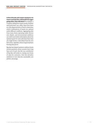 HBR.ORG INSIGHT CE NT E R | ME AS UR ING MA R KETING INSIGHTS
| 4 6
© 2016 Harvard Business Publishing. All rights reserved.
Istherediversityandvarianceamongmycus-
tomerssuchthattheywillbenefitfromaggre-
gatingothers’datawiththeirs?Forexample,a
company selling farm inputs (seeds, fertilizer
and pesticides) can collect data from farm-
ers with dispersed plots of land to determine
which combinations of inputs are optimal
under different conditions. Aggregating data
from many farms operating under diverse
soil, climatic, and environmental conditions
can yield much better information about the
optimal inputs for each individual farm than
any single farmer could obtain from his own
farmalone,regardlessofhowlonghehadbeen
farming that parcel.
Big data has helped marketers address funda-
mental questions whose answers have long
been out of reach. But the true contribution
of big data will reside in creating new forms
of value for customers. Only this will allow
marketers to turn data into sustainable com-
petitive advantage.
 