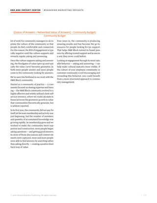 HBR.ORG INSIGHT CE NT E R | ME AS UR ING MA R KETING INSIGHTS
| 5 3
© 2016 Harvard Business Publishing. All rights reserved.
lot of work for community managers to do to
prime the culture of the community so that
people do feel comfortable and connected.
For this reason, the ROI of engagement is typi-
cally negative until the culture supports and
rewards regular asking and answering.
Once the culture supports asking and answer-
ing, the floodgates of value open up and typi-
cally the value curve becomes geometric as
both more people answer and more people
come to the community looking for answers.
We’veseenthisfirsthandinourworkwiththe
H&R Block community.
Started as a community of practice — a com-
munityfocusedonsharingexpertiseandlearn-
ing — the H&R Block community evolved to a
highly effective and widely utilized client self-
service resource, where we could calculate in
financial terms the geometric growth in value
that communities theoretically generate, but
is seldom reported.
In its first year, the community did not pay for
itselfyetbecausemembershipandactivitywas
just beginning, but the number of members
and quantity of accumulated knowledge was
growingrapidly.Asmembershipgrewandwe
worked to make the community more sup-
portive and constructive, more people began
asking questions — and getting good answers.
As more of those discussions and content ele-
ments were captured, more and more people
were able to find answers by searching rather
thanaskingdirectly—creatingapositivefeed-
back loop of value.
Four years in, the community is producing
amazing results and has become the go-to
resource for people looking for tax support.
That helps H&R Block extend its brand pres-
ence by offering trusted support and access in
a way they never could before.
Looking at engagement through its most valu-
able behavior — asking and answering — can
help make cultural maturity more visible. If
the culture of your employee community or
customer community is not encouraging and
rewarding this behavior, you could benefit
from a more structured approach to commu-
nity management.
 