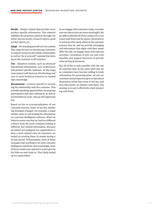 HBR.ORG INSIGHT CE NT E R | ME AS UR ING MA R KETING INSIGHTS
| 5 5
© 2016 Harvard Business Publishing. All rights reserved.
Decide – Deeper content that provides more
product-specific information. This material
validates the proposed solution through cus-
tomer success stories, research reports, prod-
uct fact sheets, etc.
Adopt–On-boardingandself-servicecontent.
This stage focuses on introducing customers
to support resources and online communities
as well as “do-it-yourself” material that intro-
duces the customer to the solution.
Use – Adoption content, such as advanced
educational information, user conferences
and product-specific webinars. At this stage,
usersmaturewiththeiruseoftechnologyand
turn to more technical resources to expand
their knowledge.
Recommend – Content specific to extend-
ing the relationship with the customer. This
includes speaking opportunities, focus group
participation and sales references as well as
involvement in cross- and up-sell opportuni-
ties.
Based on the re-conceptualization of our
customer journey, some of our key market-
ing strategies changed. For example, a major
retailer came to SAS looking for information
on customer intelligence software. What we
failed to notice was that we had two different
contacts from the same company looking at
different, but related information. Because
we hadn’t yet realigned our organization to
have a more unified view of customers, we
ended up sending them 30 emails during a
30-day period. Unfortunately, none of those
messages had anything to do with customer
intelligence solutions. Not surprisingly, none
of those emails were opened or acted upon by
the folks we sent them to. They likely ended
up in a spam folder.
As we engage with customers today, we make
sureourinteractionsaremoremeaningful.We
are able to identify all of the contacts for a cus-
tomer (and there may be many), the products
orsolutionstheyneed,whereinthecustomer
journey they fit, and we provide messaging
and information that aligns with their needs.
After the sale, we engage them with relevant
activities—invitations to join our user com-
munities and support functions or provide
other technical resources.
But all of this is only possible with the use
of customer data. In the same spirit that we
as consumers have become willing to trade
information for personalization, we ask our
customersandprospectstogiveusdataabout
themselves (what they want to tell us), and
how they prefer we interact with them. Our
promise is to use it effectively when interact-
ing with them.
 