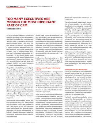 HBR.ORG INSIGHT CE NT E R | ME AS UR ING MA R KETING INSIGHTS
| 5 8
© 2016 Harvard Business Publishing. All rights reserved.
TOO MANY EXECUTIVES ARE
MISSING THE MOST IMPORTANT
PART OF CRM
CHARLIE BROWN
For all the emphasis placed on customer rela-
tionships these days, very few large organiza-
tions really understand how to manage them.
Whether you’re a corporation, a nonprofit
or a government agency, chances are that
your approach to customer relationships at
a system-wide level begins and ends with
CRM (customer relationship management)
software — yet its implementation rarely
does much to foster real relationships. As a
consultant, I’ve seen dozens of CRM imple-
mentations in a wide range of organizations,
and consistently find that they fail more than
they succeed. This isn’t the fault of the tech-
nology or the CTO, who usually manages it.
It’s a result of misguided strategy.
The problem is that CRM’s purported goals
are vastly different from the way it usually
functions in real life. For most organizations,
it’s calibrated to drive sales, which means
sales conversions are the primary metric it
follows. Moreover, CRM implementations
tend to entrench ineffective practices rather
than introduce new ones: contact your aver-
age CRM consultant and the first question
you’ll likely get is, “What’s your current
process for customer management?” This
approach might make sense when bringing
in accounting or supply chain management
software, where the greatest gains come
from bringing order and clarity to an exist-
ing system.
Relationships aren’t numbers, though, and
CRM isn’t an efficiency tool. It’s a relation-
ship-building tool — that’s why there’s an “r”
in it — and it’s one of your only opportuni-
ties to put real effort and resources toward
developing your network of relationships. By
treating it as merely another piece of software
to optimize, most organizations squander
this opportunity.
Instead, CRM should be an executive con-
cern, not just an IT one. Because it involves
software, many companies make it the CTO’s
responsibility. But relationship management
also depends on policy, incentive structures
and people. In the brand-driven environment
of modern commerce, no strategy impacts
your business more than how relationships
are managed, inside and outside the orga-
nization, and that’s an executive role if ever
there was one.
But how does the relationship-savvy CEO
or CMO go about mending these gaps? In
my experience, relationship leadership boils
down to three essential components.
Setting a vision for your relationship
network
Great organizations have a strong sense of
purpose — this has been argued and proven
so many times that I won’t rehash it here.
But for some reason, purpose-setting tends
to evaporate when it comes to relationships.
Just as there are many purposes that can
make a company great, there are many kinds
of effective relationship models. In both cases,
it’s the CEO’s job to form a vision for which
direction to take, and embed that vision
within the organization.
Think about the relationships that Amazon,
Patagonia and Airbnb have with their cus-
tomers. Amazon is about connecting people
with the information and vendors they need,
while Patagonia fosters a community of like-
minded explorers and environmental stew-
ards. Airbnb blurs the line between provider
and consumer, to encourage deeper personal
connections—even, occasionally, at cost to
the company. Each model is clearly stated
and universally understood, internally and
in the market. Without this kind of clarity,
there’s little beyond sales conversions for
CRM to track.
The Airbnb example is particularly instruc-
tive. Its business model — an online market-
place for peer-to-peer lodging — was already
established by services like HomeAway and
VRBO. But Airbnb surpassed both of them
by actively encouraging hosts and guests to
form genuine relationships. Members are
urged to provide photos and background
information, hosts contribute to online city
guidebooks, and the company rewards its
especially responsive hosts with greater vis-
ibility and even small gifts. Individually, each
gesture is small, yet they add up to a com-
munity that emphasizes relationships over
strictly transactional interactions.
CRM is a crucial tool for making this happen,
but only if there’s a clear goal for it to pursue.
This starts with organizational leaders asking
the question, “What relationships are critical
to the success of my business?” And it con-
tinues with the question, “How do I support
those relationships to help them grow into
a community?”
Prioritizing the right relationships
A good CEO knows that not every relationship
is equally important, and not every important
relationship is about money. Often, the most
valuable people in your network are those
who are most engaged, who take the time
to learn about your brand, who proactively
share their enthusiasm or who are simply well
connected to potential new customers. The
key is figuring out which of these behaviors
correlate to success for your organization,
prioritizing the relationships with those who
have them and then letting those people
know they are important to you.
The highly targeted buyer and seller rating
system that eBay uses makes an excellent
example. Not only does it reward consistent
positive engagement over the long term (a
more important metric than dollars spent),
it also steers buyers toward sellers likely to
provide a good customer experience. Beyond
the technological back-end that lets the site
function, this is eBay’s real value: an inten-
tionally built network that pushes eBay’s
most valuable members to the forefront,
 