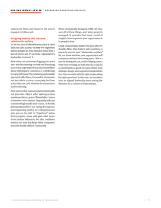 HBR.ORG INSIGHT CE NT E R | ME AS UR ING MA R KETING INSIGHTS
| 5 9
© 2016 Harvard Business Publishing. All rights reserved.
empowers them and inspires the newly
engaged to follow suit.
Assigning metrics that measure
relationship activity
To be fair, most CRM software can track more
thanjustsalesactions,yetveryfewimplemen-
tationsactuallydo.Thisomissionstemsfroma
lack of intent, and it’s up to the organization’s
leadership to correct it.
How often are customers logging into your
site? Are they creating content and discussing
yourbrandunpromptedonsocialmedia?How
aboutreferringnewcustomers,orcontributing
tosupportforums?Bycombiningandcorrelat-
ing metrics like these, it’s possible to measure
not just who’s in your community, but how
active they are, and whether the community
itself is thriving.
Findmetricsthatmeasurerelationshiphealth,
not just sales. EBay’s seller ranking system,
mentionedabove,grants“PowerSeller”status
tomemberswhotransactfrequentlyandearn
consistent high marks from buyers. At Airbnb,
getting repeated five-star ratings from guests
and responding quickly to booking requests
puts you on the path to “Superhost” status.
Each program comes with perks that incen-
tivize certain behaviors, but also combines
metrics in a way that helps these companies
track the health of their community.
When strategically designed, CRM can mea-
sure all of these things, and, when properly
managed, it provides that most crucial of
insights: how important your organization is
in people’s lives.
Great relationships matter because they’re
durable. More than today’s sales numbers or
quarterlyreports,your“relationshipnumbers”
let you know whether your organization will
continuetothriveinthecomingyears.CRMisa
toolforfindingthisout,andforhelpingcorrect
what’snotworking.Aswithanytool,itcando
as much harm as good; its value stems from
strategic design and supported implementa-
tion.Successstartswiththerightpeopleasking
therightquestions.Inthiscase,successstarts
with an aligned leadership team setting the
direction for a culture of relationships.
 