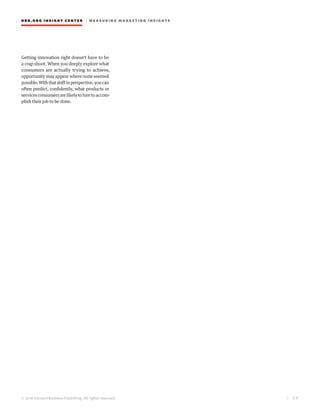 HBR.ORG INSIGHT CE NT E R | ME AS UR ING MA R KETING INSIGHTS
| 6 9
© 2016 Harvard Business Publishing. All rights reserved.
Getting innovation right doesn’t have to be
a crap shoot. When you deeply explore what
consumers are actually trying to achieve,
opportunity may appear where none seemed
possible.Withthatshiftinperspective,youcan
often predict, confidently, what products or
servicesconsumersarelikelytohiretoaccom-
plish their job to be done.
 