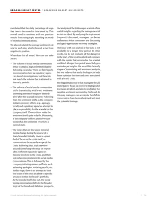 HBR.ORG INSIGHT CE NT E R | ME AS UR ING MA R KETING INSIGHTS
| 7 4
© 2016 Harvard Business Publishing. All rights reserved.
concluded that the daily percentage of nega-
tive tweets decreased as time went by. This
overall trend is consistent with our previous
results from using topic modeling on word-
of-mouth communications.
We also calculated the average sentiment val-
ues for each day, which showed a rise from
negative to positive.
What does this all mean? Here are our take-
aways:
• The volume of social media conversation
tends to attain a high point immediately
following a scandal. There are brief spurts
in conversation later as regulatory agen-
cies launch investigations, but these do
not match the volume that is attained in
the early periods.
• The valence of social media conversation
shifts dramatically, with brand sentiment
becoming extremely negative immedi-
ately after the scandal incident. Following
that, the sentiment shifts as the company
initiates recovery efforts (e.g., apology,
recall) and regulatory agencies attempt to
place responsibility for the scandal on the
company itself. These actions make the
sentiment itself quite volatile. Ultimately,
if the company’s efforts at recovery are
successful, the sentiment returns to a
neutral state.
• The topics that are discussed in social
media change during the course of a
brand scandal. Initially, there is a great
deal of focus on the crisis itself, as
conversations focus on the scope of the
crisis. Following that, topics revolve
around identifying who may be respon-
sible. Different regulatory agencies
become involved in the crisis, and their
voices become prominent in social media
conversations. This is followed by the
company initiating recovery efforts, such
as issuing apologies, initiating recalls, etc.
In this stage, there is an attempt to limit
the scope of the crisis incident to specific
products within the brand’s portfolio.
As the scandal itself dies out, the social
media conversation shifts to the broader
topic of the brand and its future prospects.
Our analysis of the Volkswagen scandal offers
useful insights regarding the management of
a crisis incident. By analyzing the topics most
frequently discussed, managers can better
understand what consumers are discussing
and apply appropriate recovery strategies.
One issue with our analysis is that data is not
available for a longer time period. In other
words, we do not evaluate all the data prior
to the start of the recall incident and compare
with the events that occurred as the scandal
unfolded.Alongertimeperiodwouldhelpgen-
erate deeper insights. We are still in the early
stages of text mining and sentiment analysis,
but we believe that early findings can help
firms optimize the time and costs associated
with a brand crisis.
Thebiggesttakeawayisthatmanagersshould
immediately focus on recovery strategies fol-
lowing an incident, and aim to neutralize the
negativesentimentsurroundingthebrand.In
this way, managers can accelerate the shift in
conversationfromtheincidentitselfandlimit
the potential damage.
 
