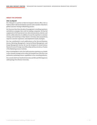 © 2016 Harvard Business Publishing. All rights reserved.
HBR.ORG INSIGHT CE NT E R | R E INV E NT ING MA R KET RESEARCH: MEASURING MARKETING INSIGHTS
| 7 8
ABOUT THE SPEAKER
ERIC ALMQUIST
Eric Almquist is a partner in Bain & Company’s Boston office. He is a
leaderinBain’sAdvancedAnalyticspracticeandamemberofthefirm’s
global Customer Strategy & Marketing practice.
Erichasmorethanthreedecadesofmanagementconsultingexperience
and delivers strategies that work for leading companies. He has led
assignmentsinthefinancialservices,telecommunications,internet,and
electricutilityindustries.Inaddition,heuseshisexpertiseincustomer
strategy and marketing to help clients to develop value propositions,
improve customer experience, and implement loyalty strategies.
Eric has contributed to such publications as the Harvard Business
Review, Marketing Management, Journal of Brand Management, and
Design Management Journal. He was the recipient of a Social Science
Research Council Foreign Area Fellowship and has served as a Trustee
of the Marketing Science Institute.
Prior to joining Bain in 2007, Eric built extensive experience as a leader
in the customer strategy sector where he founded one of the first com-
prehensive marketing science capabilities in the consulting industry.
Eric earned a BA from Stanford University and MA and PhD degrees in
anthropology from Boston University.
 