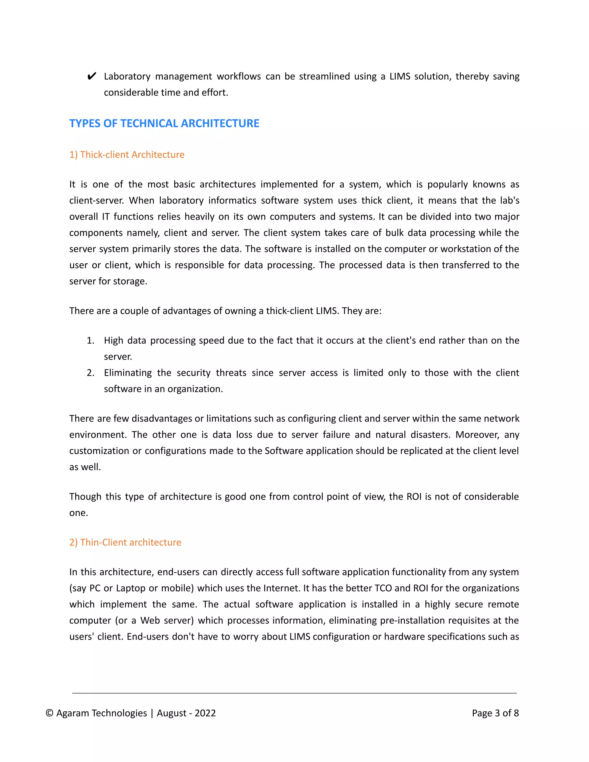 ✔ Laboratory management workflows can be streamlined using a LIMS solution, thereby saving
considerable time and effort.
TYPES OF TECHNICAL ARCHITECTURE
1) Thick-client Architecture
It is one of the most basic architectures implemented for a system, which is popularly knowns as
client-server. When laboratory informatics software system uses thick client, it means that the lab's
overall IT functions relies heavily on its own computers and systems. It can be divided into two major
components namely, client and server. The client system takes care of bulk data processing while the
server system primarily stores the data. The software is installed on the computer or workstation of the
user or client, which is responsible for data processing. The processed data is then transferred to the
server for storage.
There are a couple of advantages of owning a thick-client LIMS. They are:
1. High data processing speed due to the fact that it occurs at the client's end rather than on the
server.
2. Eliminating the security threats since server access is limited only to those with the client
software in an organization.
There are few disadvantages or limitations such as configuring client and server within the same network
environment. The other one is data loss due to server failure and natural disasters. Moreover, any
customization or configurations made to the Software application should be replicated at the client level
as well.
Though this type of architecture is good one from control point of view, the ROI is not of considerable
one.
2) Thin-Client architecture
In this architecture, end-users can directly access full software application functionality from any system
(say PC or Laptop or mobile) which uses the Internet. It has the better TCO and ROI for the organizations
which implement the same. The actual software application is installed in a highly secure remote
computer (or a Web server) which processes information, eliminating pre-installation requisites at the
users' client. End-users don't have to worry about LIMS configuration or hardware specifications such as
© Agaram Technologies | August - 2022 Page 3 of 8
 