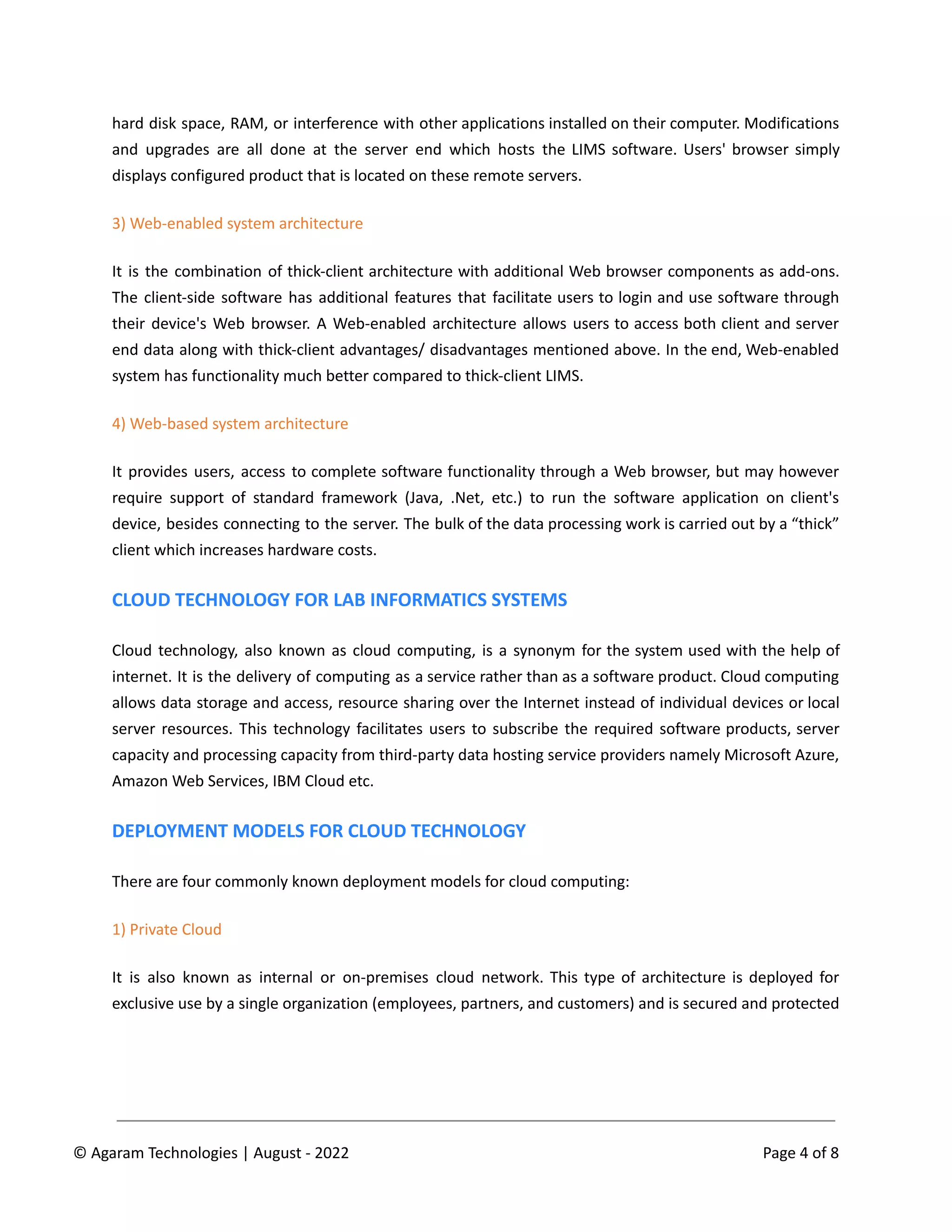 hard disk space, RAM, or interference with other applications installed on their computer. Modifications
and upgrades are all done at the server end which hosts the LIMS software. Users' browser simply
displays configured product that is located on these remote servers.
3) Web-enabled system architecture
It is the combination of thick-client architecture with additional Web browser components as add-ons.
The client-side software has additional features that facilitate users to login and use software through
their device's Web browser. A Web-enabled architecture allows users to access both client and server
end data along with thick-client advantages/ disadvantages mentioned above. In the end, Web-enabled
system has functionality much better compared to thick-client LIMS.
4) Web-based system architecture
It provides users, access to complete software functionality through a Web browser, but may however
require support of standard framework (Java, .Net, etc.) to run the software application on client's
device, besides connecting to the server. The bulk of the data processing work is carried out by a “thick”
client which increases hardware costs.
CLOUD TECHNOLOGY FOR LAB INFORMATICS SYSTEMS
Cloud technology, also known as cloud computing, is a synonym for the system used with the help of
internet. It is the delivery of computing as a service rather than as a software product. Cloud computing
allows data storage and access, resource sharing over the Internet instead of individual devices or local
server resources. This technology facilitates users to subscribe the required software products, server
capacity and processing capacity from third-party data hosting service providers namely Microsoft Azure,
Amazon Web Services, IBM Cloud etc.
DEPLOYMENT MODELS FOR CLOUD TECHNOLOGY
There are four commonly known deployment models for cloud computing:
1) Private Cloud
It is also known as internal or on-premises cloud network. This type of architecture is deployed for
exclusive use by a single organization (employees, partners, and customers) and is secured and protected
© Agaram Technologies | August - 2022 Page 4 of 8
 