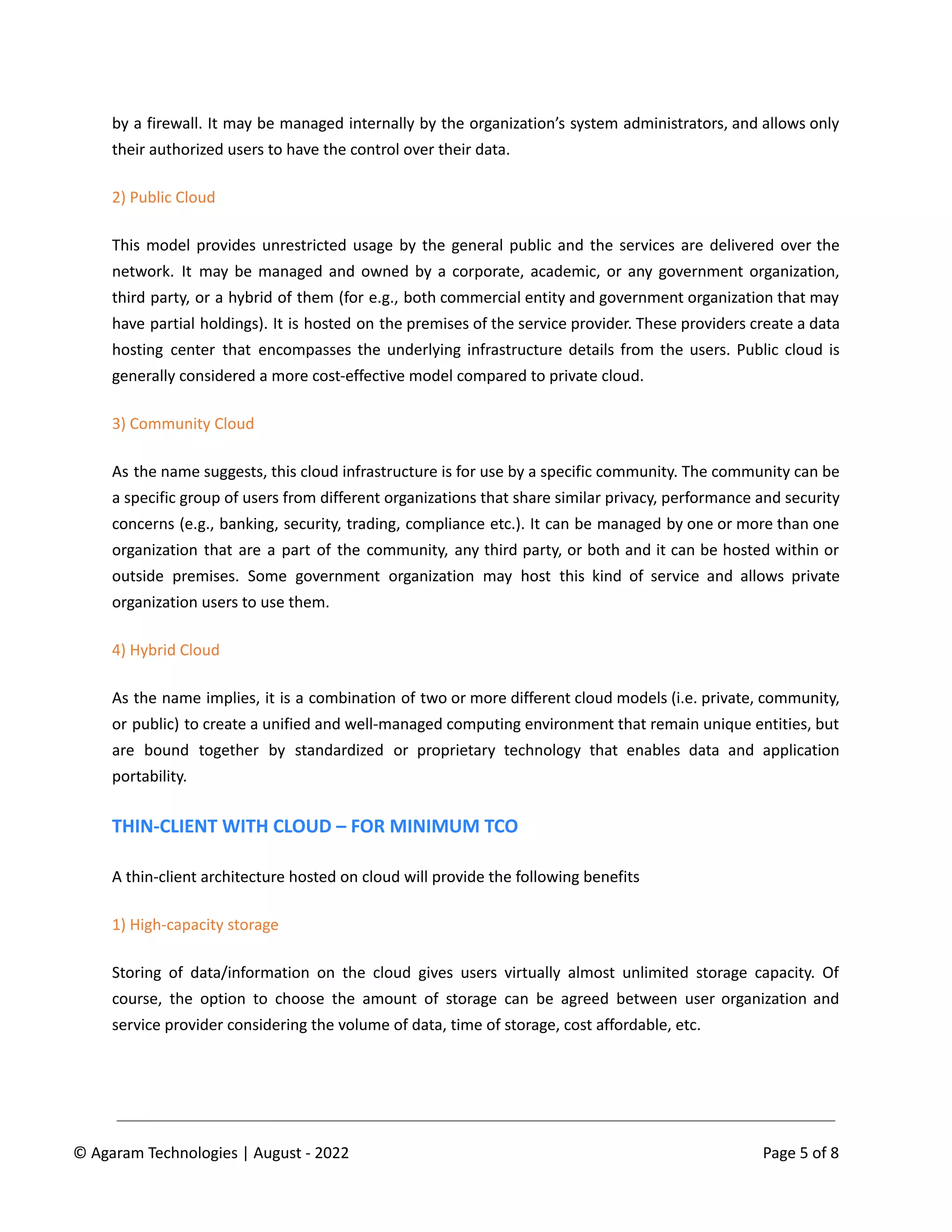by a firewall. It may be managed internally by the organization’s system administrators, and allows only
their authorized users to have the control over their data.
2) Public Cloud
This model provides unrestricted usage by the general public and the services are delivered over the
network. It may be managed and owned by a corporate, academic, or any government organization,
third party, or a hybrid of them (for e.g., both commercial entity and government organization that may
have partial holdings). It is hosted on the premises of the service provider. These providers create a data
hosting center that encompasses the underlying infrastructure details from the users. Public cloud is
generally considered a more cost-effective model compared to private cloud.
3) Community Cloud
As the name suggests, this cloud infrastructure is for use by a specific community. The community can be
a specific group of users from different organizations that share similar privacy, performance and security
concerns (e.g., banking, security, trading, compliance etc.). It can be managed by one or more than one
organization that are a part of the community, any third party, or both and it can be hosted within or
outside premises. Some government organization may host this kind of service and allows private
organization users to use them.
4) Hybrid Cloud
As the name implies, it is a combination of two or more different cloud models (i.e. private, community,
or public) to create a unified and well-managed computing environment that remain unique entities, but
are bound together by standardized or proprietary technology that enables data and application
portability.
THIN-CLIENT WITH CLOUD – FOR MINIMUM TCO
A thin-client architecture hosted on cloud will provide the following benefits
1) High-capacity storage
Storing of data/information on the cloud gives users virtually almost unlimited storage capacity. Of
course, the option to choose the amount of storage can be agreed between user organization and
service provider considering the volume of data, time of storage, cost affordable, etc.
© Agaram Technologies | August - 2022 Page 5 of 8
 