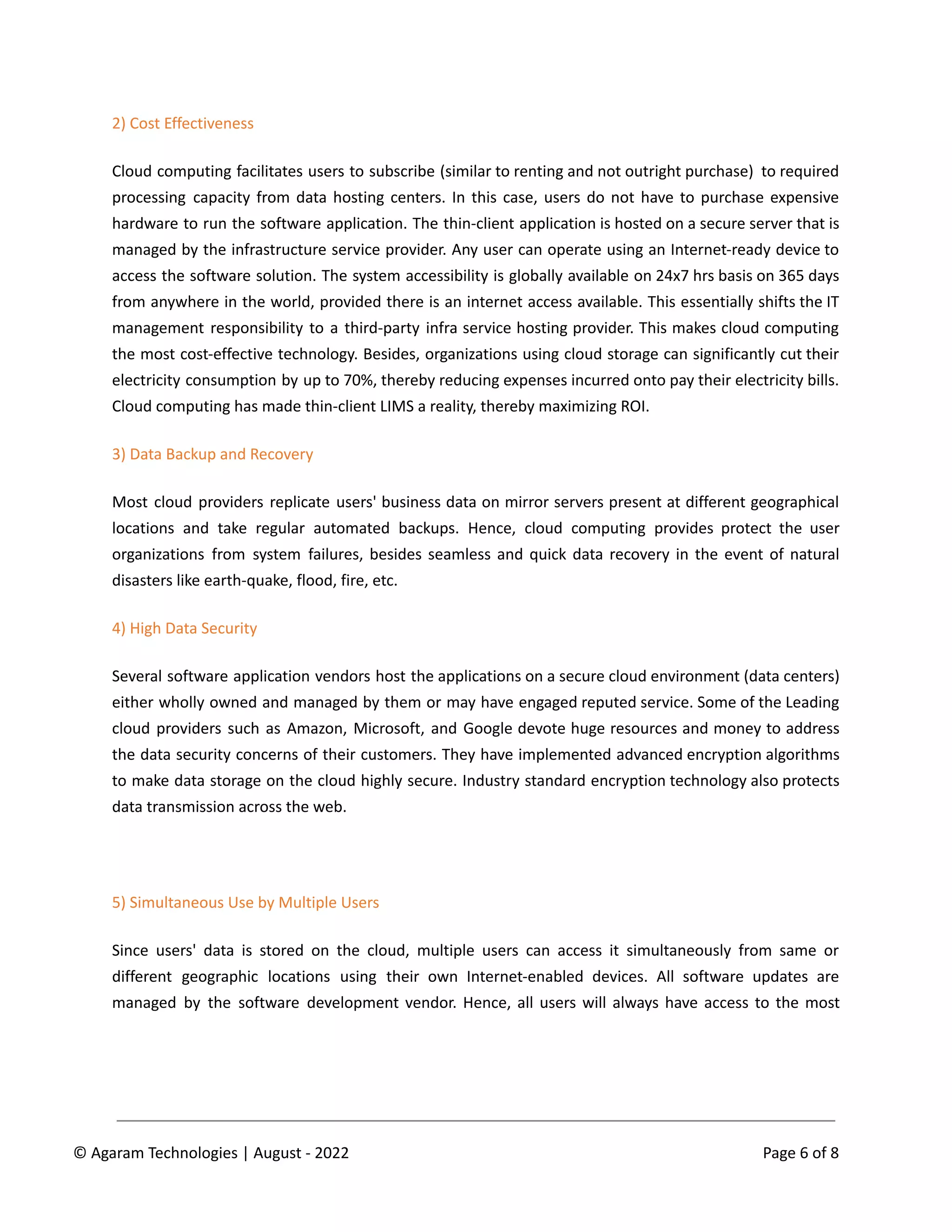 2) Cost Effectiveness
Cloud computing facilitates users to subscribe (similar to renting and not outright purchase) to required
processing capacity from data hosting centers. In this case, users do not have to purchase expensive
hardware to run the software application. The thin-client application is hosted on a secure server that is
managed by the infrastructure service provider. Any user can operate using an Internet-ready device to
access the software solution. The system accessibility is globally available on 24x7 hrs basis on 365 days
from anywhere in the world, provided there is an internet access available. This essentially shifts the IT
management responsibility to a third-party infra service hosting provider. This makes cloud computing
the most cost-effective technology. Besides, organizations using cloud storage can significantly cut their
electricity consumption by up to 70%, thereby reducing expenses incurred onto pay their electricity bills.
Cloud computing has made thin-client LIMS a reality, thereby maximizing ROI.
3) Data Backup and Recovery
Most cloud providers replicate users' business data on mirror servers present at different geographical
locations and take regular automated backups. Hence, cloud computing provides protect the user
organizations from system failures, besides seamless and quick data recovery in the event of natural
disasters like earth-quake, flood, fire, etc.
4) High Data Security
Several software application vendors host the applications on a secure cloud environment (data centers)
either wholly owned and managed by them or may have engaged reputed service. Some of the Leading
cloud providers such as Amazon, Microsoft, and Google devote huge resources and money to address
the data security concerns of their customers. They have implemented advanced encryption algorithms
to make data storage on the cloud highly secure. Industry standard encryption technology also protects
data transmission across the web.
5) Simultaneous Use by Multiple Users
Since users' data is stored on the cloud, multiple users can access it simultaneously from same or
different geographic locations using their own Internet-enabled devices. All software updates are
managed by the software development vendor. Hence, all users will always have access to the most
© Agaram Technologies | August - 2022 Page 6 of 8
 