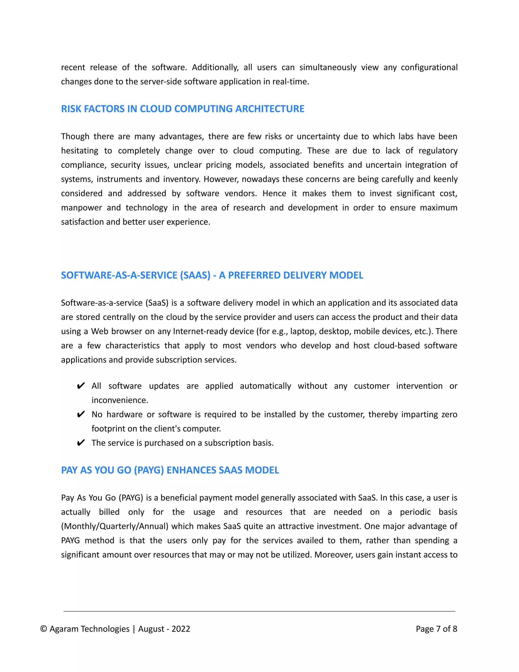 recent release of the software. Additionally, all users can simultaneously view any configurational
changes done to the server-side software application in real-time.
RISK FACTORS IN CLOUD COMPUTING ARCHITECTURE
Though there are many advantages, there are few risks or uncertainty due to which labs have been
hesitating to completely change over to cloud computing. These are due to lack of regulatory
compliance, security issues, unclear pricing models, associated benefits and uncertain integration of
systems, instruments and inventory. However, nowadays these concerns are being carefully and keenly
considered and addressed by software vendors. Hence it makes them to invest significant cost,
manpower and technology in the area of research and development in order to ensure maximum
satisfaction and better user experience.
SOFTWARE-AS-A-SERVICE (SAAS) - A PREFERRED DELIVERY MODEL
Software-as-a-service (SaaS) is a software delivery model in which an application and its associated data
are stored centrally on the cloud by the service provider and users can access the product and their data
using a Web browser on any Internet-ready device (for e.g., laptop, desktop, mobile devices, etc.). There
are a few characteristics that apply to most vendors who develop and host cloud-based software
applications and provide subscription services.
✔ All software updates are applied automatically without any customer intervention or
inconvenience.
✔ No hardware or software is required to be installed by the customer, thereby imparting zero
footprint on the client's computer.
✔ The service is purchased on a subscription basis.
PAY AS YOU GO (PAYG) ENHANCES SAAS MODEL
Pay As You Go (PAYG) is a beneficial payment model generally associated with SaaS. In this case, a user is
actually billed only for the usage and resources that are needed on a periodic basis
(Monthly/Quarterly/Annual) which makes SaaS quite an attractive investment. One major advantage of
PAYG method is that the users only pay for the services availed to them, rather than spending a
significant amount over resources that may or may not be utilized. Moreover, users gain instant access to
© Agaram Technologies | August - 2022 Page 7 of 8
 